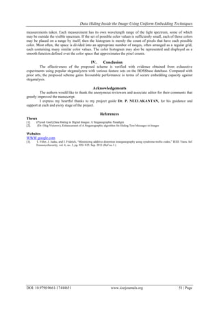 Data Hiding Inside the Image Using Uniform Embedding Techniques
DOI: 10.9790/0661-17444651 www.iosrjournals.org 51 | Page
measurements taken. Each measurement has its own wavelength range of the light spectrum, some of which
may be outside the visible spectrum. If the set of possible color values is sufficiently small, each of those colors
may be placed on a range by itself; then the histogram is merely the count of pixels that have each possible
color. Most often, the space is divided into an appropriate number of ranges, often arranged as a regular grid,
each containing many similar color values. The color histogram may also be represented and displayed as a
smooth function defined over the color space that approximates the pixel counts.
IV. Conclusion
The effectiveness of the proposed scheme is verified with evidence obtained from exhaustive
experiments using popular steganalyzers with various feature sets on the BOSSbase database. Compared with
prior arts, the proposed scheme gains favourable performance in terms of secure embedding capacity against
steganalysis.
Acknowledgements
The authors would like to thank the anonymous reviewers and associate editor for their comments that
greatly improved the manuscript.
I express my heartful thanks to my project guide Dr. P. NEELAKANTAN, for his guidance and
support at each and every stage of the project.
References
Theses
[1]. (Piyush Goel),Data Hiding in Digital Images: A Steganographic Paradigm
[2]. (Dr. Oleg Victorov), Enhancement of A Steganographic algorithm for Hiding Text Messages in Images
Websites
WWW.google.com
[3]. T. Filler, J. Judas, and J. Fridrich, “Minimizing additive distortion insteganography using syndrome-trellis codes,” IEEE Trans. Inf.
ForensicsSecurity, vol. 6, no. 3, pp. 920–935, Sep. 2011.(Ref no.1.)
 