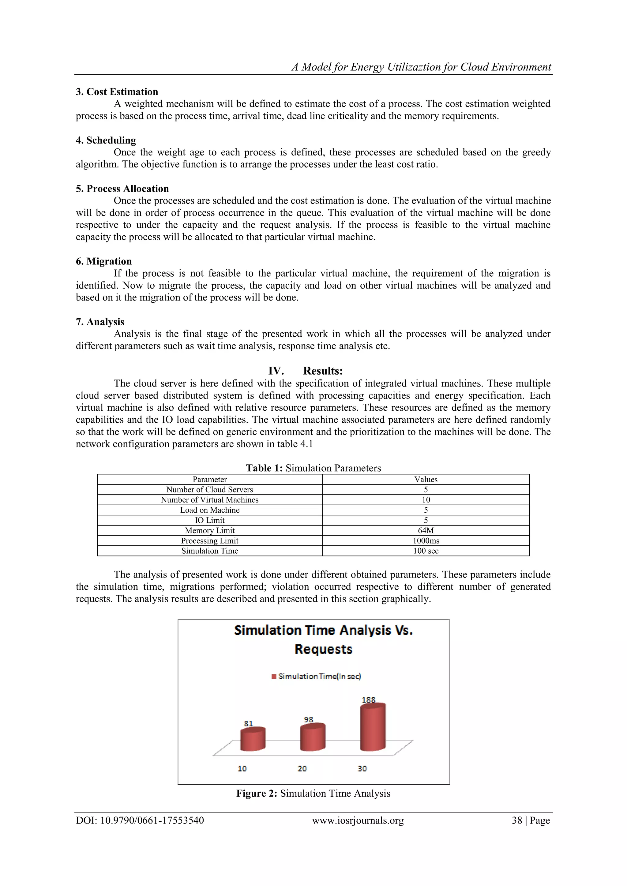 A Model for Energy Utilizaztion for Cloud Environment
DOI: 10.9790/0661-17553540 www.iosrjournals.org 38 | Page
3. Cost Estimation
A weighted mechanism will be defined to estimate the cost of a process. The cost estimation weighted
process is based on the process time, arrival time, dead line criticality and the memory requirements.
4. Scheduling
Once the weight age to each process is defined, these processes are scheduled based on the greedy
algorithm. The objective function is to arrange the processes under the least cost ratio.
5. Process Allocation
Once the processes are scheduled and the cost estimation is done. The evaluation of the virtual machine
will be done in order of process occurrence in the queue. This evaluation of the virtual machine will be done
respective to under the capacity and the request analysis. If the process is feasible to the virtual machine
capacity the process will be allocated to that particular virtual machine.
6. Migration
If the process is not feasible to the particular virtual machine, the requirement of the migration is
identified. Now to migrate the process, the capacity and load on other virtual machines will be analyzed and
based on it the migration of the process will be done.
7. Analysis
Analysis is the final stage of the presented work in which all the processes will be analyzed under
different parameters such as wait time analysis, response time analysis etc.
IV. Results:
The cloud server is here defined with the specification of integrated virtual machines. These multiple
cloud server based distributed system is defined with processing capacities and energy specification. Each
virtual machine is also defined with relative resource parameters. These resources are defined as the memory
capabilities and the IO load capabilities. The virtual machine associated parameters are here defined randomly
so that the work will be defined on generic environment and the prioritization to the machines will be done. The
network configuration parameters are shown in table 4.1
Table 1: Simulation Parameters
Parameter Values
Number of Cloud Servers 5
Number of Virtual Machines 10
Load on Machine 5
IO Limit 5
Memory Limit 64M
Processing Limit 1000ms
Simulation Time 100 sec
The analysis of presented work is done under different obtained parameters. These parameters include
the simulation time, migrations performed; violation occurred respective to different number of generated
requests. The analysis results are described and presented in this section graphically.
Figure 2: Simulation Time Analysis
 