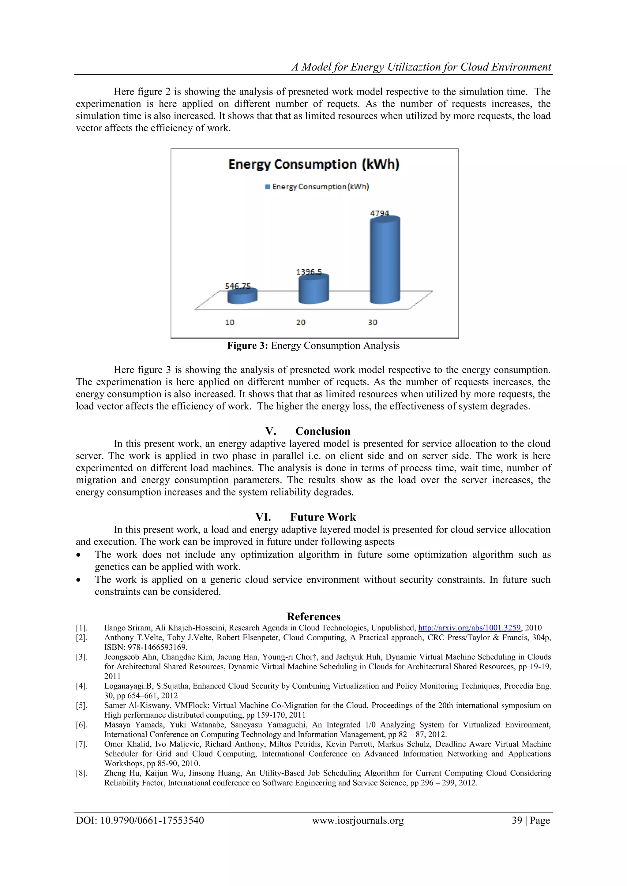 A Model for Energy Utilizaztion for Cloud Environment
DOI: 10.9790/0661-17553540 www.iosrjournals.org 39 | Page
Here figure 2 is showing the analysis of presneted work model respective to the simulation time. The
experimenation is here applied on different number of requets. As the number of requests increases, the
simulation time is also increased. It shows that that as limited resources when utilized by more requests, the load
vector affects the efficiency of work.
Figure 3: Energy Consumption Analysis
Here figure 3 is showing the analysis of presneted work model respective to the energy consumption.
The experimenation is here applied on different number of requets. As the number of requests increases, the
energy consumption is also increased. It shows that that as limited resources when utilized by more requests, the
load vector affects the efficiency of work. The higher the energy loss, the effectiveness of system degrades.
V. Conclusion
In this present work, an energy adaptive layered model is presented for service allocation to the cloud
server. The work is applied in two phase in parallel i.e. on client side and on server side. The work is here
experimented on different load machines. The analysis is done in terms of process time, wait time, number of
migration and energy consumption parameters. The results show as the load over the server increases, the
energy consumption increases and the system reliability degrades.
VI. Future Work
In this present work, a load and energy adaptive layered model is presented for cloud service allocation
and execution. The work can be improved in future under following aspects
 The work does not include any optimization algorithm in future some optimization algorithm such as
genetics can be applied with work.
 The work is applied on a generic cloud service environment without security constraints. In future such
constraints can be considered.
References
[1]. Ilango Sriram, Ali Khajeh-Hosseini, Research Agenda in Cloud Technologies, Unpublished, http://arxiv.org/abs/1001.3259, 2010
[2]. Anthony T.Velte, Toby J.Velte, Robert Elsenpeter, Cloud Computing, A Practical approach, CRC Press/Taylor & Francis, 304p,
ISBN: 978-1466593169.
[3]. Jeongseob Ahn, Changdae Kim, Jaeung Han, Young-ri Choi†, and Jaehyuk Huh, Dynamic Virtual Machine Scheduling in Clouds
for Architectural Shared Resources, Dynamic Virtual Machine Scheduling in Clouds for Architectural Shared Resources, pp 19-19,
2011
[4]. Loganayagi.B, S.Sujatha, Enhanced Cloud Security by Combining Virtualization and Policy Monitoring Techniques, Procedia Eng.
30, pp 654–661, 2012
[5]. Samer Al-Kiswany, VMFlock: Virtual Machine Co-Migration for the Cloud, Proceedings of the 20th international symposium on
High performance distributed computing, pp 159-170, 2011
[6]. Masaya Yamada, Yuki Watanabe, Saneyasu Yamaguchi, An Integrated 1/0 Analyzing System for Virtualized Environment,
International Conference on Computing Technology and Information Management, pp 82 – 87, 2012.
[7]. Omer Khalid, Ivo Maljevic, Richard Anthony, Miltos Petridis, Kevin Parrott, Markus Schulz, Deadline Aware Virtual Machine
Scheduler for Grid and Cloud Computing, International Conference on Advanced Information Networking and Applications
Workshops, pp 85-90, 2010.
[8]. Zheng Hu, Kaijun Wu, Jinsong Huang, An Utility-Based Job Scheduling Algorithm for Current Computing Cloud Considering
Reliability Factor, International conference on Software Engineering and Service Science, pp 296 – 299, 2012.
 