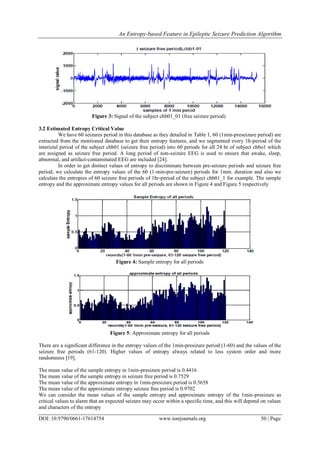 An Entropy-based Feature in Epileptic Seizure Prediction Algorithm
DOI: 10.9790/0661-17614754 www.iosrjournals.org 50 | Page
Figure 3: Signal of the subject chb01_01 (free seizure period)
3.2 Estimated Entropy Critical Value
We have 60 seizures period in this database as they detailed in Table 1, 60 (1min-preseizure period) are
extracted from the mentioned database to get their entropy features, and we segmented every 1h-period of the
interictal period of the subject chb01 (seizure free period) into 60 periods for all 24 hr of subject chbo1 which
are assigned as seizure free period. A long period of non-seizure EEG is used to ensure that awake, sleep,
abnormal, and artifact-contaminated EEG are included [24].
In order to get distinct values of entropy to discriminate between pre-seizure periods and seizure free
period, we calculate the entropy values of the 60 (1-min-pre-seizure) periods for 1min. duration and also we
calculate the entropies of 60 seizure free periods of 1hr-period of the subject chb01_1 for example. The sample
entropy and the approximate entropy values for all periods are shown in Figure 4 and Figure 5 respectively
Figure 4: Sample entropy for all periods
Figure 5: Approximate entropy for all periods
There are a significant difference in the entropy values of the 1min-presizure period (1-60) and the values of the
seizure free periods (61-120). Higher values of entropy always related to less system order and more
randomness [19].
The mean value of the sample entropy in 1min-presizure period is 0.4416
The mean value of the sample entropy in seizure free period is 0.7529
The mean value of the approximate entropy in 1min-presizure period is 0.5658
The mean value of the approximate entropy seizure free period is 0.9702
We can consider the mean values of the sample entropy and approximate entropy of the 1min-presizure as
critical values to alarm that an expected seizure may occur within a specific time, and this will depend on values
and characters of the entropy
 