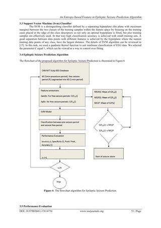 An Entropy-based Feature in Epileptic Seizure Prediction Algorithm
DOI: 10.9790/0661-17614754 www.iosrjournals.org 51 | Page
3.3 Support Vector Machine (Svm) Classifier
The SVM is a distinguishing classifier defined by a separating hyperplane (the plane with maximum
margins) between the two classes of the training samples within the feature space by focusing on the training
cases placed at the edge of the class descriptors so not only an optimal hyperplane is fitted, but also training
samples are effectively used. In that way high classification accuracy is achieved with small training sets. A
good separation between data points with different features is achieved by the hyperplane where the nearest
training data points of any class, have the largest distance. The details of SVM algorithm can be reviewed in
[15]. In this task, we used a quadratic Kernel function to suit nonlinear classification of EEG data. We selected
the parameter C equal 1, which can be viewed as a way to control over fitting.
3.4 Epileptic Seizure Prediction Algorithm
The flowchart of the proposed algorithm for Epileptic Seizure Prediction is illustrated in Figure 6
Figure 6: The flowchart algorithm for Epileptic Seizure Prediction.
3.5 Performance Evaluation
 