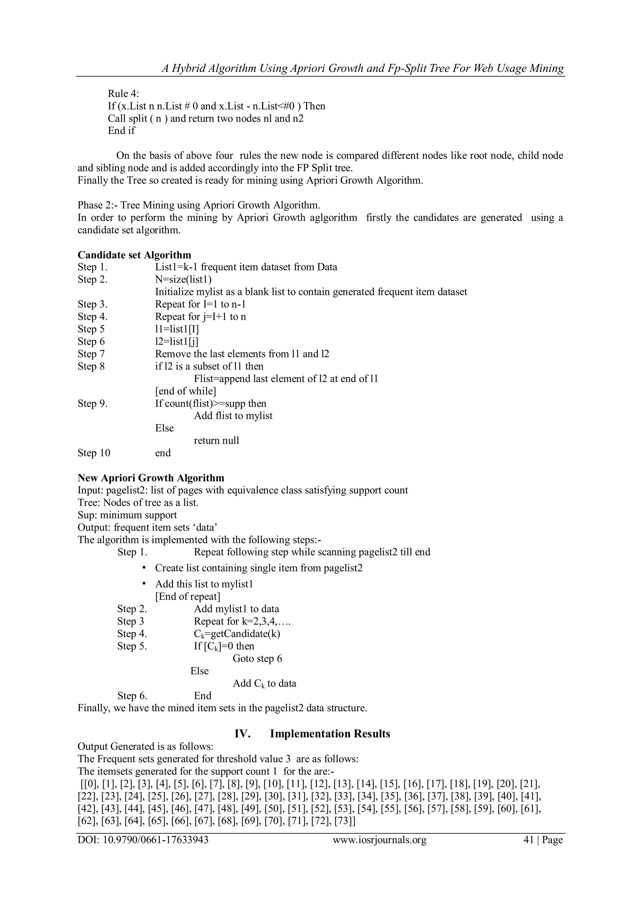 A Hybrid Algorithm Using Apriori Growth and Fp-Split Tree For Web Usage Mining
DOI: 10.9790/0661-17633943 www.iosrjournals.org 41 | Page
Rule 4:
If (x.List n n.List # 0 and x.List - n.List<#0 ) Then
Call split ( n ) and return two nodes nl and n2
End if
On the basis of above four rules the new node is compared different nodes like root node, child node
and sibling node and is added accordingly into the FP Split tree.
Finally the Tree so created is ready for mining using Apriori Growth Algorithm.
Phase 2:- Tree Mining using Apriori Growth Algorithm.
In order to perform the mining by Apriori Growth aglgorithm firstly the candidates are generated using a
candidate set algorithm.
Candidate set Algorithm
Step 1. List1=k-1 frequent item dataset from Data
Step 2. N=size(list1)
Initialize mylist as a blank list to contain generated frequent item dataset
Step 3. Repeat for I=1 to n-1
Step 4. Repeat for j=I+1 to n
Step 5 l1=list1[I]
Step 6 l2=list1[j]
Step 7 Remove the last elements from l1 and l2
Step 8 if l2 is a subset of l1 then
Flist=append last element of l2 at end of l1
[end of while]
Step 9. If count(flist)>=supp then
Add flist to mylist
Else
return null
Step 10 end
New Apriori Growth Algorithm
Input: pagelist2: list of pages with equivalence class satisfying support count
Tree: Nodes of tree as a list.
Sup: minimum support
Output: frequent item sets „data‟
The algorithm is implemented with the following steps:-
Step 1. Repeat following step while scanning pagelist2 till end
▪ Create list containing single item from pagelist2
▪ Add this list to mylist1
[End of repeat]
Step 2. Add mylist1 to data
Step 3 Repeat for k=2,3,4,….
Step 4. Ck=getCandidate(k)
Step 5. If [Ck]=0 then
Goto step 6
Else
Add Ck to data
Step 6. End
Finally, we have the mined item sets in the pagelist2 data structure.
IV. Implementation Results
Output Generated is as follows:
The Frequent sets generated for threshold value 3 are as follows:
The itemsets generated for the support count 1 for the are:-
[[0], [1], [2], [3], [4], [5], [6], [7], [8], [9], [10], [11], [12], [13], [14], [15], [16], [17], [18], [19], [20], [21],
[22], [23], [24], [25], [26], [27], [28], [29], [30], [31], [32], [33], [34], [35], [36], [37], [38], [39], [40], [41],
[42], [43], [44], [45], [46], [47], [48], [49], [50], [51], [52], [53], [54], [55], [56], [57], [58], [59], [60], [61],
[62], [63], [64], [65], [66], [67], [68], [69], [70], [71], [72], [73]]
 