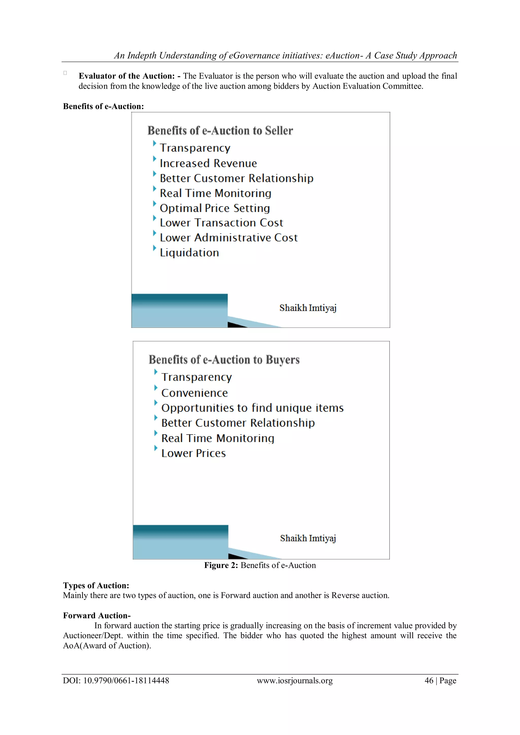 An Indepth Understanding of eGovernance initiatives: eAuction- A Case Study Approach
DOI: 10.9790/0661-18114448 www.iosrjournals.org 46 | Page

Evaluator of the Auction: - The Evaluator is the person who will evaluate the auction and upload the final
decision from the knowledge of the live auction among bidders by Auction Evaluation Committee.
Benefits of e-Auction:
Figure 2: Benefits of e-Auction
Types of Auction:
Mainly there are two types of auction, one is Forward auction and another is Reverse auction.
Forward Auction-
In forward auction the starting price is gradually increasing on the basis of increment value provided by
Auctioneer/Dept. within the time specified. The bidder who has quoted the highest amount will receive the
AoA(Award of Auction).
 