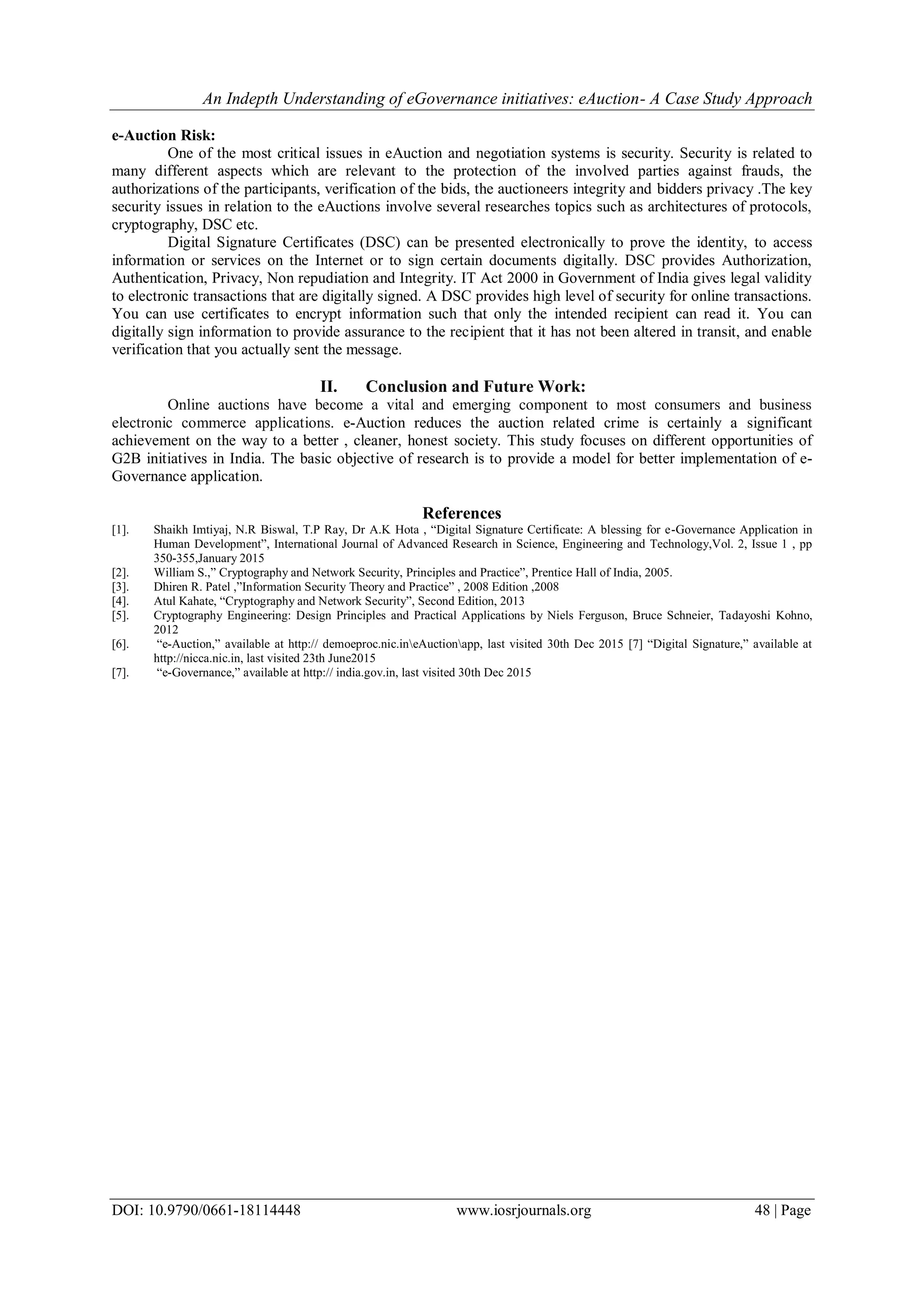 An Indepth Understanding of eGovernance initiatives: eAuction- A Case Study Approach
DOI: 10.9790/0661-18114448 www.iosrjournals.org 48 | Page
e-Auction Risk:
One of the most critical issues in eAuction and negotiation systems is security. Security is related to
many different aspects which are relevant to the protection of the involved parties against frauds, the
authorizations of the participants, verification of the bids, the auctioneers integrity and bidders privacy .The key
security issues in relation to the eAuctions involve several researches topics such as architectures of protocols,
cryptography, DSC etc.
Digital Signature Certificates (DSC) can be presented electronically to prove the identity, to access
information or services on the Internet or to sign certain documents digitally. DSC provides Authorization,
Authentication, Privacy, Non repudiation and Integrity. IT Act 2000 in Government of India gives legal validity
to electronic transactions that are digitally signed. A DSC provides high level of security for online transactions.
You can use certificates to encrypt information such that only the intended recipient can read it. You can
digitally sign information to provide assurance to the recipient that it has not been altered in transit, and enable
verification that you actually sent the message.
II. Conclusion and Future Work:
Online auctions have become a vital and emerging component to most consumers and business
electronic commerce applications. e-Auction reduces the auction related crime is certainly a significant
achievement on the way to a better , cleaner, honest society. This study focuses on different opportunities of
G2B initiatives in India. The basic objective of research is to provide a model for better implementation of e-
Governance application.
References
[1]. Shaikh Imtiyaj, N.R Biswal, T.P Ray, Dr A.K Hota , “Digital Signature Certificate: A blessing for e-Governance Application in
Human Development”, International Journal of Advanced Research in Science, Engineering and Technology,Vol. 2, Issue 1 , pp
350-355,January 2015
[2]. William S.,” Cryptography and Network Security, Principles and Practice”, Prentice Hall of India, 2005.
[3]. Dhiren R. Patel ,”Information Security Theory and Practice” , 2008 Edition ,2008
[4]. Atul Kahate, “Cryptography and Network Security”, Second Edition, 2013
[5]. Cryptography Engineering: Design Principles and Practical Applications by Niels Ferguson, Bruce Schneier, Tadayoshi Kohno,
2012
[6]. “e-Auction,” available at http:// demoeproc.nic.ineAuctionapp, last visited 30th Dec 2015 [7] “Digital Signature,” available at
http://nicca.nic.in, last visited 23th June2015
[7]. “e-Governance,” available at http:// india.gov.in, last visited 30th Dec 2015
 
