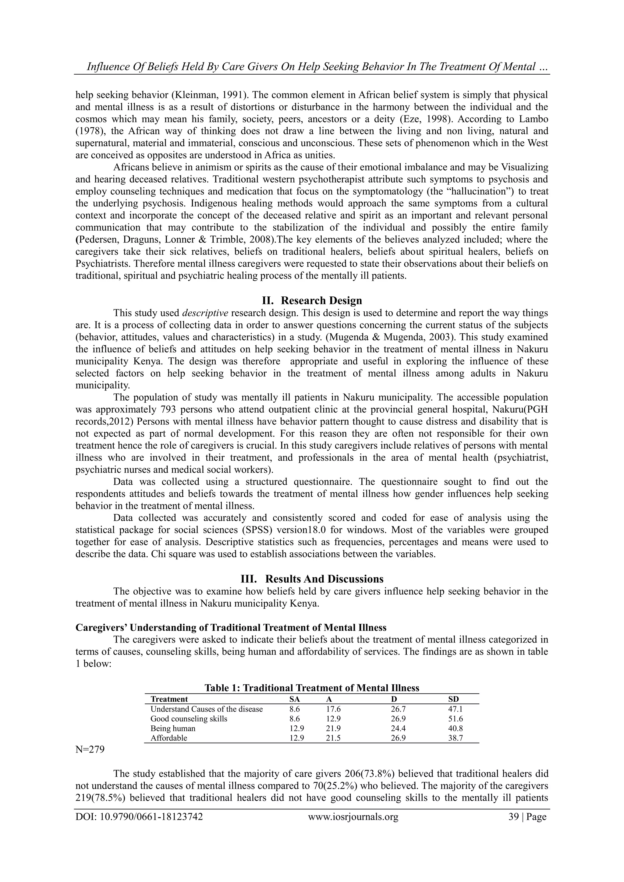 Influence Of Beliefs Held By Care Givers On Help Seeking Behavior In The Treatment Of Mental …
DOI: 10.9790/0661-18123742 www.iosrjournals.org 39 | Page
help seeking behavior (Kleinman, 1991). The common element in African belief system is simply that physical
and mental illness is as a result of distortions or disturbance in the harmony between the individual and the
cosmos which may mean his family, society, peers, ancestors or a deity (Eze, 1998). According to Lambo
(1978), the African way of thinking does not draw a line between the living and non living, natural and
supernatural, material and immaterial, conscious and unconscious. These sets of phenomenon which in the West
are conceived as opposites are understood in Africa as unities.
Africans believe in animism or spirits as the cause of their emotional imbalance and may be Visualizing
and hearing deceased relatives. Traditional western psychotherapist attribute such symptoms to psychosis and
employ counseling techniques and medication that focus on the symptomatology (the “hallucination”) to treat
the underlying psychosis. Indigenous healing methods would approach the same symptoms from a cultural
context and incorporate the concept of the deceased relative and spirit as an important and relevant personal
communication that may contribute to the stabilization of the individual and possibly the entire family
(Pedersen, Draguns, Lonner & Trimble, 2008).The key elements of the believes analyzed included; where the
caregivers take their sick relatives, beliefs on traditional healers, beliefs about spiritual healers, beliefs on
Psychiatrists. Therefore mental illness caregivers were requested to state their observations about their beliefs on
traditional, spiritual and psychiatric healing process of the mentally ill patients.
II. Research Design
This study used descriptive research design. This design is used to determine and report the way things
are. It is a process of collecting data in order to answer questions concerning the current status of the subjects
(behavior, attitudes, values and characteristics) in a study. (Mugenda & Mugenda, 2003). This study examined
the influence of beliefs and attitudes on help seeking behavior in the treatment of mental illness in Nakuru
municipality Kenya. The design was therefore appropriate and useful in exploring the influence of these
selected factors on help seeking behavior in the treatment of mental illness among adults in Nakuru
municipality.
The population of study was mentally ill patients in Nakuru municipality. The accessible population
was approximately 793 persons who attend outpatient clinic at the provincial general hospital, Nakuru(PGH
records,2012) Persons with mental illness have behavior pattern thought to cause distress and disability that is
not expected as part of normal development. For this reason they are often not responsible for their own
treatment hence the role of caregivers is crucial. In this study caregivers include relatives of persons with mental
illness who are involved in their treatment, and professionals in the area of mental health (psychiatrist,
psychiatric nurses and medical social workers).
Data was collected using a structured questionnaire. The questionnaire sought to find out the
respondents attitudes and beliefs towards the treatment of mental illness how gender influences help seeking
behavior in the treatment of mental illness.
Data collected was accurately and consistently scored and coded for ease of analysis using the
statistical package for social sciences (SPSS) version18.0 for windows. Most of the variables were grouped
together for ease of analysis. Descriptive statistics such as frequencies, percentages and means were used to
describe the data. Chi square was used to establish associations between the variables.
III. Results And Discussions
The objective was to examine how beliefs held by care givers influence help seeking behavior in the
treatment of mental illness in Nakuru municipality Kenya.
Caregivers’ Understanding of Traditional Treatment of Mental Illness
The caregivers were asked to indicate their beliefs about the treatment of mental illness categorized in
terms of causes, counseling skills, being human and affordability of services. The findings are as shown in table
1 below:
Table 1: Traditional Treatment of Mental Illness
Treatment SA A D SD
Understand Causes of the disease 8.6 17.6 26.7 47.1
Good counseling skills 8.6 12.9 26.9 51.6
Being human 12.9 21.9 24.4 40.8
Affordable 12.9 21.5 26.9 38.7
N=279
The study established that the majority of care givers 206(73.8%) believed that traditional healers did
not understand the causes of mental illness compared to 70(25.2%) who believed. The majority of the caregivers
219(78.5%) believed that traditional healers did not have good counseling skills to the mentally ill patients
 