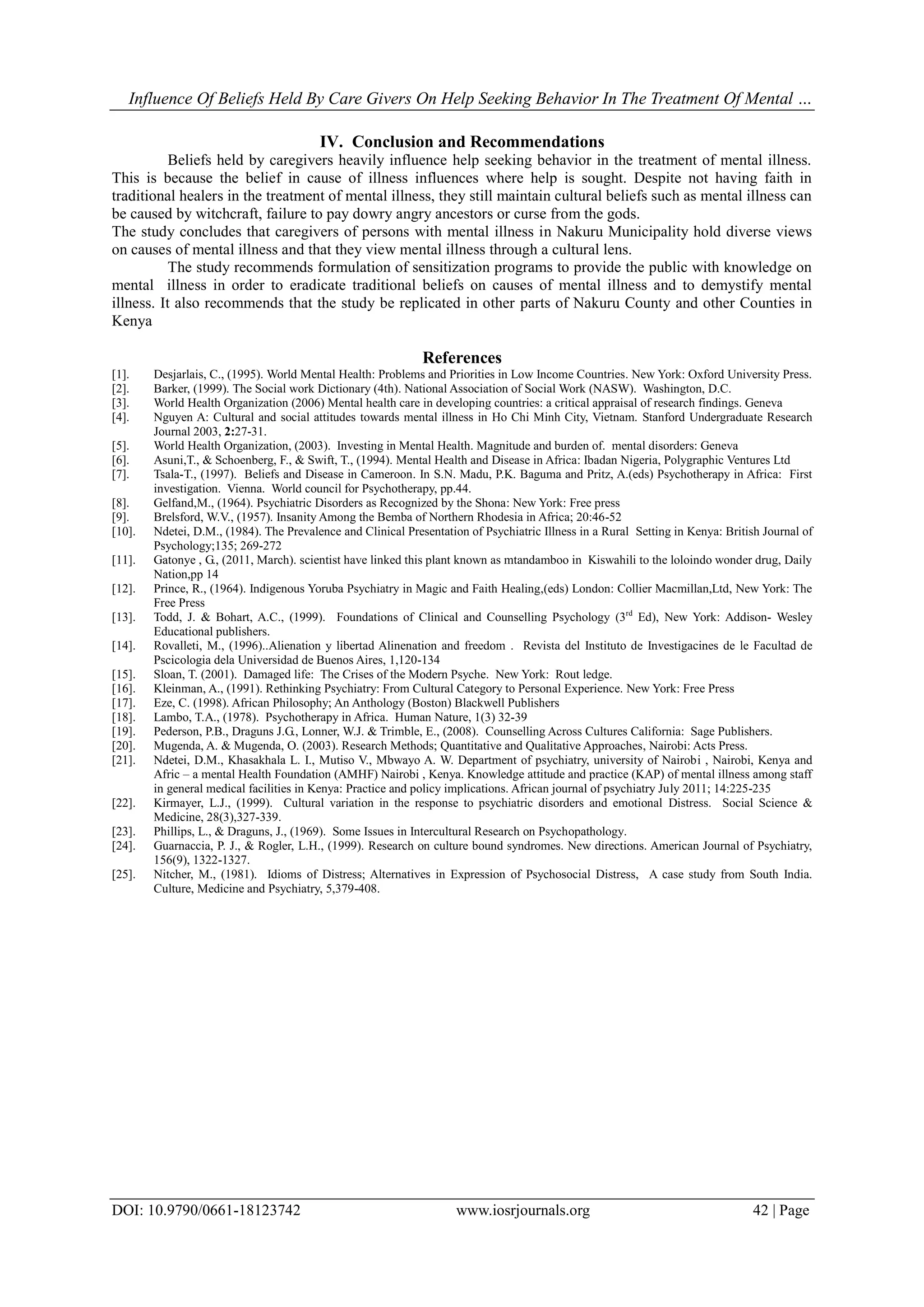 Influence Of Beliefs Held By Care Givers On Help Seeking Behavior In The Treatment Of Mental …
DOI: 10.9790/0661-18123742 www.iosrjournals.org 42 | Page
IV. Conclusion and Recommendations
Beliefs held by caregivers heavily influence help seeking behavior in the treatment of mental illness.
This is because the belief in cause of illness influences where help is sought. Despite not having faith in
traditional healers in the treatment of mental illness, they still maintain cultural beliefs such as mental illness can
be caused by witchcraft, failure to pay dowry angry ancestors or curse from the gods.
The study concludes that caregivers of persons with mental illness in Nakuru Municipality hold diverse views
on causes of mental illness and that they view mental illness through a cultural lens.
The study recommends formulation of sensitization programs to provide the public with knowledge on
mental illness in order to eradicate traditional beliefs on causes of mental illness and to demystify mental
illness. It also recommends that the study be replicated in other parts of Nakuru County and other Counties in
Kenya
References
[1]. Desjarlais, C., (1995). World Mental Health: Problems and Priorities in Low Income Countries. New York: Oxford University Press.
[2]. Barker, (1999). The Social work Dictionary (4th). National Association of Social Work (NASW). Washington, D.C.
[3]. World Health Organization (2006) Mental health care in developing countries: a critical appraisal of research findings. Geneva
[4]. Nguyen A: Cultural and social attitudes towards mental illness in Ho Chi Minh City, Vietnam. Stanford Undergraduate Research
Journal 2003, 2:27-31.
[5]. World Health Organization, (2003). Investing in Mental Health. Magnitude and burden of. mental disorders: Geneva
[6]. Asuni,T., & Schoenberg, F., & Swift, T., (1994). Mental Health and Disease in Africa: Ibadan Nigeria, Polygraphic Ventures Ltd
[7]. Tsala-T., (1997). Beliefs and Disease in Cameroon. In S.N. Madu, P.K. Baguma and Pritz, A.(eds) Psychotherapy in Africa: First
investigation. Vienna. World council for Psychotherapy, pp.44.
[8]. Gelfand,M., (1964). Psychiatric Disorders as Recognized by the Shona: New York: Free press
[9]. Brelsford, W.V., (1957). Insanity Among the Bemba of Northern Rhodesia in Africa; 20:46-52
[10]. Ndetei, D.M., (1984). The Prevalence and Clinical Presentation of Psychiatric Illness in a Rural Setting in Kenya: British Journal of
Psychology;135; 269-272
[11]. Gatonye , G., (2011, March). scientist have linked this plant known as mtandamboo in Kiswahili to the loloindo wonder drug, Daily
Nation,pp 14
[12]. Prince, R., (1964). Indigenous Yoruba Psychiatry in Magic and Faith Healing,(eds) London: Collier Macmillan,Ltd, New York: The
Free Press
[13]. Todd, J. & Bohart, A.C., (1999). Foundations of Clinical and Counselling Psychology (3rd
Ed), New York: Addison- Wesley
Educational publishers.
[14]. Rovalleti, M., (1996)..Alienation y libertad Alinenation and freedom . Revista del Instituto de Investigacines de le Facultad de
Pscicologia dela Universidad de Buenos Aires, 1,120-134
[15]. Sloan, T. (2001). Damaged life: The Crises of the Modern Psyche. New York: Rout ledge.
[16]. Kleinman, A., (1991). Rethinking Psychiatry: From Cultural Category to Personal Experience. New York: Free Press
[17]. Eze, C. (1998). African Philosophy; An Anthology (Boston) Blackwell Publishers
[18]. Lambo, T.A., (1978). Psychotherapy in Africa. Human Nature, 1(3) 32-39
[19]. Pederson, P.B., Draguns J.G., Lonner, W.J. & Trimble, E., (2008). Counselling Across Cultures California: Sage Publishers.
[20]. Mugenda, A. & Mugenda, O. (2003). Research Methods; Quantitative and Qualitative Approaches, Nairobi: Acts Press.
[21]. Ndetei, D.M., Khasakhala L. I., Mutiso V., Mbwayo A. W. Department of psychiatry, university of Nairobi , Nairobi, Kenya and
Afric – a mental Health Foundation (AMHF) Nairobi , Kenya. Knowledge attitude and practice (KAP) of mental illness among staff
in general medical facilities in Kenya: Practice and policy implications. African journal of psychiatry July 2011; 14:225-235
[22]. Kirmayer, L.J., (1999). Cultural variation in the response to psychiatric disorders and emotional Distress. Social Science &
Medicine, 28(3),327-339.
[23]. Phillips, L., & Draguns, J., (1969). Some Issues in Intercultural Research on Psychopathology.
[24]. Guarnaccia, P. J., & Rogler, L.H., (1999). Research on culture bound syndromes. New directions. American Journal of Psychiatry,
156(9), 1322-1327.
[25]. Nitcher, M., (1981). Idioms of Distress; Alternatives in Expression of Psychosocial Distress, A case study from South India.
Culture, Medicine and Psychiatry, 5,379-408.
 