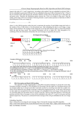 A Secure Image Steganography Based on RSA Algorithm and Hash-LSB Technique
DOI: 10.9790/0661-18143943 www.iosrjournals.org 42 | Page
image in the order of 3, 3, and 2 respectively. According to this method 3 bits are embedded in red pixel LSB, 3
bits are embedded in green pixel LSB and 2 bits are embedded in blue pixel LSB as illustrated in Fig. 2. These 8
bits are inserted in this order because the chromatic influence of blue color to the human eye is more than red
and green colors. Therefore the distribution pattern chooses the 2 bits to be hidden in blue pixel. Thus the
quality of the image will be not sacrificed. Following formula is used to detect positions to hide data in LSB of
each RGB pixels of the cover image [2].
k = p % n ………..………….…… (1)
where, k is the LSB bit position within the pixel; p represents the position of each hidden image pixel and n is
the number of bits of LSB which is 4 for the present case. After embedding the data in cover image, a stego
image will be produced. The recipient of this image has to use the hash function again to extract the positions
where the data has been stored. The extracted information will be in cipher text. After decryption of it,
combining of bits into information will produce the secret message as required by the receiver.
C. RSA Encryption and Hash-LSB Encoding
This approach of image steganography is using RSA encryption technique to encrypt the secret data.
Encryption includes a message or a file encryption for converting it into the cipher text. Encryption process will
use recipient public key to encrypt secret data. It provides security by converting secret data into a cipher text,
which will be difficult for any intruder to decrypt it without the recipient private key. At the start of this process
we take cipher text encrypted from the secret message to be embedded in the cover image. In this process first
we converted cipher text into binary form to convert it into bits. Then by using hash function it will select the
positions and then 8 bits of message at a time will be embedded in the order of 3, 3, and 2 in red, green and blue
channel respectively. The process is continued till entire message of bits will got embedded into the cover image
[2].
Embedding Algorithm:
Step 1: Choose the cover image & secret message. Step 2: Encrypt the message using RSA algorithm.
Step 3: Find 4 least significant bits of each RGB pixels from cover image. Step 4: Apply a hash function on LSB
 