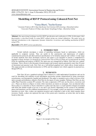 RESEARCH INVENTY: International Journal of Engineering and Science
ISSN: 2278-4721, Vol. 1, Issue 9 (November 2012), PP 33-38
www.researchinventy.com

             Modelling of RSVP Protocol using Coloured Petri Net
                                    1
                                     Veena Bharti, 2Sachin Kumar
         1
             (Assistant Professor,MCA Dept.,Raj Ku mar Goel Institute Of Technology, Ghaziabad ,India)
                 2
                   (Associate Professor,CS Dept.,Ajay Kumar GargEngg.College , Ghaziabad ,India)



Abstract: The main formal technique used for RSVP specification and verification is CPNs. In this paper, their
functionality is described briefly by using RSVP without giving an y formal definitions. The paper gives an
informal introduction to the components, dynamic behaviour, occurrence and enabling mechanism of RSVP
using CPNs.
Keywords: CPN, RSVP, service specification.

                                               1. INTRODUCTION
         Formal methods encompass a variety of modelling techniques based on mathematics, which are
applicable to computer systems. They are useful in the construction and maintenance of complex
communicat ion protocols and allow protocol specifications to be formally analysed and verified. A wide range
of formal methods have been developed, however, this paper is not intended to present a comprehensive
treatment of them. Instead, it is focussed on Coloured Petri Nets (CPNs) [1].There are several reasons for using
CPNs for modelling and analysis of RSVP. The main ones are summarised as follows. Petri Nets are a mature
technique. That is shown in the thousand of journal papers and research reports generated in more than 30 years
of theoretical and practical work. Petri Nets are a well-defined graphical tool, which allo ws formal analysis.
This paper provides an informal introduction to CPNs and the computer tool, which supports its practical use,
Design/CPN [3].

                                                  2. PETRI NETS
          Petri Nets [6] are a graphical technique that is based on a solid mathematical foundat ion and can be
used for describing and studying several information processing systems characterised by being concurrent,
asynchronous, non determin istic, parallel and distributed. This paper is intended to give a brief overview of the
main concepts and definitions related to Petri Nets by the means of some examples. Ord inary Petri Nets are also
called Place/Transition systems (PT -systems). The main co mponents of PT-nets are the places, transitions and
arcs . Places are drawn as ellipses or circles while t ransitions are drawn as rectangles. Arcs are directed either
fro m a p lace to a transition or fro m a transition to a place and may have a weight (positive integer) associated
with them (the default weight of an arc is one and is not shown). Depending on the system to be modelled,
places and transitions can have different interpretations [7]. For example, a p lace can represent a condition and a
transition an event. Also, a place can represent resources and a transition a task or job, which requires those
resources. Finally, a place can represent the state of the system and a transition, an action that can be taken,
based on that state.

                                                              t1

                                                     2
                                                                         s1
                                                                   2


                                          s1




                                        Figure 1: An examp le of Petri Nets.


                                                         33
 