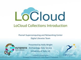 LoCloud Collections Introduction
Poznań Supercomputing and Networking Center
Digital Libraries Team
Presented by Holly Wright
Archaeology Data Service
University of York, UK
LoCloud is funded by the
European Commission's ICT Policy Support Programme
 