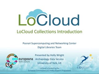 LoCloud Collections Introduction
Poznań Supercomputing and Networking Center
Digital Libraries Team
Presented by Holly Wright
Archaeology Data Service
University of York, UK
LoCloud is funded by the
European Commission's ICT Policy Support Programme
 