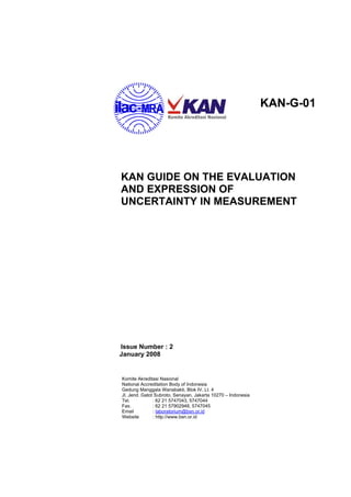 KAN-G-01
KAN GUIDE ON THE EVALUATION
AND EXPRESSION OF
UNCERTAINTY IN MEASUREMENT
Issue Number : 2
January 2008
Komite Akreditasi Nasional
National Accreditation Body of Indonesia
Gedung Manggala Wanabakti, Blok IV, Lt. 4
Jl. Jend. Gatot Subroto, Senayan, Jakarta 10270 – Indonesia
Tel. : 62 21 5747043, 5747044
Fax. : 62 21 57902948, 5747045
Email : laboratorium@bsn.or.id
Website : http://www.bsn.or.id
 