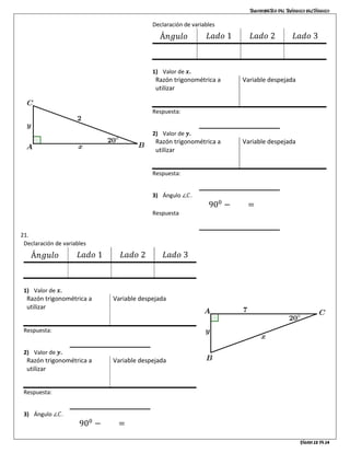 Trigonometría del triángulo rectángulo
Página 12 de 14
Declaración de variables
Á𝑛𝑔𝑢𝑙𝑜 𝐿𝑎𝑑𝑜 1 𝐿𝑎𝑑𝑜 2 𝐿𝑎𝑑𝑜 3
∠𝐹 = 650
𝑎𝑑 = 5 𝑜𝑝 = 𝑥 ℎ𝑖𝑝 = 𝑦
1) Valor de 𝒙.
Razón trigonométrica a
utilizar
tan 𝐴 =
𝑜𝑝
𝑎𝑑
Variable despejada
𝑜𝑝 = 𝑎𝑑 ⋅ tan 𝐴
Respuesta:
2) Valor de 𝒚.
Razón trigonométrica a
utilizar
tan 𝐴 =
𝑜𝑝
𝑎𝑑
Variable despejada
𝑜𝑝 = 𝑎𝑑 ⋅ tan 𝐴
Respuesta:
3) Ángulo ∠𝐶.
900
− 250
= 650
Respuesta
21.
Declaración de variables
Á𝑛𝑔𝑢𝑙𝑜 𝐿𝑎𝑑𝑜 1 𝐿𝑎𝑑𝑜 2 𝐿𝑎𝑑𝑜 3
∠𝐹 = 650
𝑎𝑑 = 5 𝑜𝑝 = 𝑥 ℎ𝑖𝑝 = 𝑦
1) Valor de 𝒙.
Razón trigonométrica a
utilizar
tan 𝐴 =
𝑜𝑝
𝑎𝑑
Variable despejada
𝑜𝑝 = 𝑎𝑑 ⋅ tan 𝐴
Respuesta:
2) Valor de 𝒚.
Razón trigonométrica a
utilizar
tan 𝐴 =
𝑜𝑝
𝑎𝑑
Variable despejada
𝑜𝑝 = 𝑎𝑑 ⋅ tan 𝐴
Respuesta:
3) Ángulo ∠𝐶.
900
− 250
= 650
 