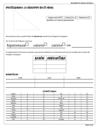 Trigonometría del triángulo rectángulo
Página 3 de 14
Identifiquemos lo aprendido hasta ahora.
Recuerda que solo se puede hablar de hipotenusa cuando hay triángulos rectángulos.
Por Teorema de Pitágoras, tenemos:
ℎ𝑖𝑝𝑜𝑡𝑒𝑛𝑢𝑠𝑎 2
= 𝑐𝑎𝑡𝑒𝑡𝑜 2
+ 𝑐𝑎𝑡𝑒𝑡𝑜 2
⟹ 52
= 32
+ 42
En trigonometría 3 funciones centrales, que permite establecer las relaciones entre las tres medidas de los lados del
triángulo rectángulo.
Razón Abreviatura
𝑆𝑒𝑛𝑜 𝑠𝑒𝑛
𝐶𝑜𝑠𝑒𝑛𝑜 𝑐𝑜𝑠
𝑇𝑎𝑛𝑔𝑒𝑛𝑡𝑒 𝑡𝑎𝑛
Mnemotecnia
𝑠𝑒𝑛 𝑐𝑜𝑠 𝑡𝑎𝑛
𝑠𝑜ℎ 𝑐𝑎ℎ 𝑡𝑜𝑎
𝑠𝑒𝑛 =
𝑜𝑝
ℎ𝑖𝑝
𝑐𝑜𝑠 =
𝑎𝑑
ℎ𝑖𝑝
𝑡𝑎𝑛 =
𝑜𝑝
𝑎𝑑
Alfabeto griego
Alpha 𝛼 Α Nu 𝜈 Ν
Beta 𝛽 Β Xi 𝜉 Ξ
Gamma 𝛾 Γ Ómicron 𝜊 Ο
Delta 𝛿 Δ Pi 𝜋 Π
Épsilon 𝜀 Ε Rho 𝜌 Ρ
Zeta 𝜁 Ζ Sigma 𝜎 Σ
Eta 𝜂 Η Tau 𝜏 Τ
Theta 𝜃 Θ Upsilon 𝜐 Υ
Lota 𝜄 Ι Phi 𝜙 Φ
Kappa 𝜅 Κ Chi 𝜒 Χ
Lambda 𝜆 Λ Psi 𝜓 Ψ
Mu 𝜇 Μ Omega 𝜔 Ω
Angulo recto ൫900
൯ Catetos ൫3 𝑦 4൯ Hipotenusa ሺ5ሻ
Identificar con colores cada elemento
 