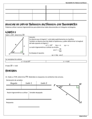Trigonometría del triángulo rectángulo
Página 8 de 14
∠ = 𝐴 ∠ = 𝐶
ℎ = 8 𝑜𝑝 = 6 𝑎𝑑 = 2√7 ℎ = 8 𝑜𝑝 = 2√7 𝑎𝑑 = 6
sen 𝐴 =
3
4
cos 𝐴 =
√7
4
tan 𝐴 =
3√7
7
sen 𝐶 =
√7
4
cos 𝐶 =
3
4
tan 𝐶 =
√7
3
Resolver un lado en triángulos rectángulos con trigonometría
Podemos utilizar razones trigonométricas para determinar lados desconocidos en triángulos rectángulos.
EJEMPLO 1
Dado △ 𝐴𝐵𝐶, determina 𝐴𝐵̅̅̅̅.
Solución
Se observa que el ángulo 𝐶, está dado explícitamente en el gráfico.
También se observa que han dado la hipotenusa, y piden determinar la longitud
del lado opuesto al ángulo 𝐶.
∠𝐶 = 500
ℎ𝑖𝑝 = 6 𝑜𝑝 = 𝑥
La razón trigonométrica a utilizar es el seno.
sen 𝐶 =
𝑜𝑝
ℎ𝑖𝑝
Se despeja el opuesto.
𝑜𝑝 = ℎ𝑖𝑝 ⋅ sen 𝐶
Se reemplaza los valores
𝑥 = 6 sin500 𝑥 = 4.60
El lado 𝐴𝐵̅̅̅̅ = 4.60
Problemas
13. Dado △ 𝐹𝐻𝑀, determina 𝐹𝑀̅̅̅̅̅. Redondea tu respuesta a la centésima más cercana.
Declaración de variables
Á𝑛𝑔𝑢𝑙𝑜 𝐿𝑎𝑑𝑜 1 𝐿𝑎𝑑𝑜 2
∠𝐹 = 350
𝑎𝑑 = 4 ℎ𝑖𝑝 = 𝑥
Razón trigonométrica a utilizar
cos 𝐹 =
𝑎𝑑
ℎ𝑖𝑝
Variable despejada
ℎ𝑖𝑝 =
𝑎𝑑
cos 𝐹
Respuesta:
 