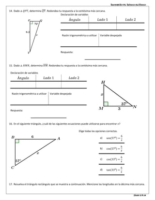 Trigonometría del triángulo rectángulo
Página 9 de 14
14. Dado △ 𝑄𝑃𝑇, determina 𝑄𝑇̅̅̅̅. Redondea tu respuesta a la centésima más cercana.
Declaración de variables
Á𝑛𝑔𝑢𝑙𝑜 𝐿𝑎𝑑𝑜 1 𝐿𝑎𝑑𝑜 2
∠𝐹 = 350
𝑎𝑑 = 4 ℎ𝑖𝑝 = 𝑥
Razón trigonométrica a utilizar
cos 𝐹 =
𝑎𝑑
ℎ𝑖𝑝
Variable despejada
ℎ𝑖𝑝 =
𝑎𝑑
cos 𝐹
Respuesta:
15. Dado △ 𝐻𝑀𝑁, determina 𝐻𝑀̅̅̅̅̅. Redondea tu respuesta a la centésima más cercana.
Declaración de variables
Á𝑛𝑔𝑢𝑙𝑜 𝐿𝑎𝑑𝑜 1 𝐿𝑎𝑑𝑜 2
∠𝐹 = 350
𝑎𝑑 = 4 ℎ𝑖𝑝 = 𝑥
Razón trigonométrica a utilizar
cos 𝐹 =
𝑎𝑑
ℎ𝑖𝑝
Variable despejada
ℎ𝑖𝑝 =
𝑎𝑑
cos 𝐹
Respuesta:
16. En el siguiente triángulo, ¿cuál de las siguientes ecuaciones puede utilizarse para encontrar 𝑥?
Elige todas las opciones correctas.
a) senሺ570ሻ =
6
𝑥
b) cosሺ570ሻ =
6
𝑥
c) cosሺ330ሻ =
6
𝑥
d) tanሺ330ሻ =
6
𝑥
17. Resuelva el triángulo rectángulo que se muestra a continuación. Mencione las longitudes en la décima más cercana.
 