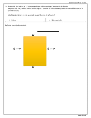 Dominio y rango de una función
Página 10 de 10
11. Noah tiene una cuerda de 12 cm de longitud que está usando para delinear un rectángulo.
Hagamos que 𝐴(𝑤) denote el área del rectángulo 𝐴 (medido en cm cuadrados) como una función de su ancho 𝑤
(medido en cm).
¿Cuál tipo de número es más apropiado para el dominio de la función?
o Entero o Números reales
Define el intervalo del dominio.
6 − 𝑤6 − 𝑤
𝑤
𝑤
 
