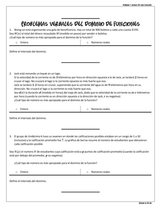 Dominio y rango de una función
Página 6 de 10
Problemas verbales del dominio de funciones
1. Wang Lei está organizando una gala de beneficencia. Hay un total de 900 boletos y cada uno cuesta $100.
Sea 𝑀(𝑛) el total del dinero recaudado 𝑀 (medido en pesos) por vender 𝑛 boletos.
¿Cuál tipo de número es más apropiado para el dominio de la función?
o Entero o Números reales
Define el intervalo del dominio.
2. Jack está remando un kayak en un lago.
Si la velocidad de la corriente es de 𝟑 kilómetros por hora en dirección opuesta a la de Jack, se tardará 𝟐 horas en
cruzar el lago. No cruzará el lago si la corriente opuesta es más fuerte que eso.
Jack se tardará 𝟏. 𝟐 horas en cruzar, suponiendo que la corriente del agua es de 𝟗 kilómetros por hora en su
dirección. No cruzará el lago si la corriente es más fuerte que eso.
Sea 𝒅(𝒄) la duración 𝒅 (medida en horas) del viaje de Jack, dado que la velocidad de la corriente es de 𝒄 kilómetros
por hora (cuando la corriente es en dirección opuesta a la dirección de Jack, 𝒄 es negativa).
¿Cuál tipo de número es más apropiado para el dominio de la función?
o Entero o Números reales
Define el intervalo del dominio.
3. El grupo de Undécimo 6 tuvo un examen en donde las calificaciones posibles estaban en un rango de 1 a 10
(inclusivo) y la calificación promedio fue 7̅. La gráfica de barras resume el número de estudiantes que obtuvieron
cada calificación posible.
Sea 𝑁(𝑝) el número 𝑁 de estudiantes cuya calificación está a 𝒑 puntos de calificación promedio (cuando la calificación
está por debajo del promedio, 𝒑 es negativa).
¿Cuál tipo de número es más apropiado para el dominio de la función?
o Entero o Números reales
Define el intervalo del dominio.
 