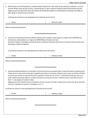 Dominio y rango de una función
Página 8 de 10
5. Andrés tiene una hermosa planta. La planta empezó a germinar 2 días antes de que Andrés la comprara, y la tuvo
durante 98 días antes de que muriera. Cuando alcanzo su altura máxima la planta media 30 centímetros de alto.
Hagamos que ℎ(𝑡) denote la altura de la planta de Andrés 𝒉 (medida en centímetros) en el tiempo 𝒕 (medido en
días) desde el momento que la compró.
¿Cuál tipo de número es más apropiado para el dominio de la función?
o Entero o Números reales
Define el intervalo del dominio.
6. Carlos tiene 8 hectáreas de terreno donde cultivara maíz y plátano. Espera ganar un ingreso de $1.000.000 por
hectárea de cultivo plátano y un ingreso de $800.000 por hectárea de maíz.
Sea 𝐼(𝑘) el ingreso 𝐼 (medido en pesos) de Carlos si destina 𝑘 hectáreas de terreno al cultivo de maíz (el resto será
destinado a cultivo de plátano).
¿Cuál tipo de número es más apropiado para el dominio de la función?
o Entero o Números reales
Define el intervalo del dominio.
7. Armando estaba diseñando un nanorobot con forma de huevo que puede viajar a través del sistema cardiovascular.
Probó cómo la razón entre el área de la superficie del robot y su volumen afecta la tasa a la que se hunde en fluidos.
Encontró que cuando la razón del área de la superficie al volumen era 10 𝑛𝑚−1
(nanómetros inversos), que es la
razón máxima que pudo obtener, el robot se hundía a una tasa de 70 𝑛𝑚/𝑠. Mientras más se acercaba la razón a
0𝑛𝑚−1
, más rápido se hundía el robot.
Hagamos que 𝑆(𝑟) denote la tasa 𝑆 (medida en 𝑛𝑚/𝑠) a la que se hunde el robot como una función de la razón del
área de la superficie al volumen 𝑟 (medida en 𝑛𝑚−1
).
¿Cuál tipo de número es más apropiado para el dominio de la función?
o Entero o Números reales
Define el intervalo del dominio.
 