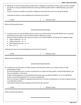 Dominio y rango de una función
Página 9 de 10
8. Alfredo es un comerciante de especias. Cobra $5 por 1 kilogramo de semillas de comino, que es la menor cantidad
que vende. La mayor cantidad de semillas de comino que Alfredo puede vender es 1000 kilogramos, que cuesta
$2000.
Sea 𝑝(𝑤) el precio 𝑝 (medido en pesos) de 𝑤 kilogramos de semillas de comino en la tienda de Alfredo.
¿Cuál tipo de número es más apropiado para el dominio de la función?
o Entero o Números reales
Define el intervalo del dominio.
9. La primera casa en la calle de William tiene el número 1 y la última tiene el número 88. William hizo un pequeño
proyecto para la escuela en el cual mapeó los tipos de edificios en su calle.
Sea 𝐵(𝑛) el tipo de edificio 𝐵 de la casa con numero 𝑛 en la calle de William, de acuerdo con la siguiente regla.
• Edifico residencial → 𝐵 = 0
• Edificio comercial → 𝐵 = 1
• Edificio gubernamental → 𝐵 = 2
• Otro → 𝐵 = 3
¿Cuál tipo de número es más apropiado para el dominio de la función?
o Entero o Números reales
Define el intervalo del dominio.
10. La altitud a la cual cocinamos un huevo en agua hirviendo afecta cuanto se va a tardar el huevo en estar
perfectamente cocido.
Se tarda 198 segundos hervir un huevo a la perfección en el lugar más bajo posible, la orilla del Mar Muerto, que
tiene una altitud de −418 metros.
El lugar más alto posible es la cima del Monte Everest que tiene una altitud de 8848 𝑚. En la cima del Monte
Everest, se tarda 209 segundos hervir un huevo a la perfección.
Sea 𝑡(𝑎) el tiempo 𝑡 (medido en segundos) que toma hervir un huevo a la perfeccion en una olla con agua hirviendo
a una altitud de 𝑎 metros.
¿Cuál tipo de número es más apropiado para el dominio de la función?
o Entero o Números reales
Define el intervalo del dominio.
 