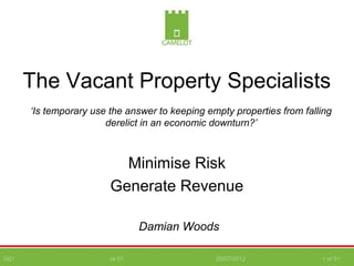 G01 vs 01 25/07/2012 1 of 51
The Vacant Property Specialists
Minimise Risk
Generate Revenue
Damian Woods
‘Is temporary use the answer to keeping empty properties from falling
derelict in an economic downturn?’
 
