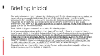 Briefing inicial Quando olhamos o  mercado nacional de móveis infantis, observamos uma carência  generalizada de produtos inteligentes, sem falar dos evidentes problemas de segurança. Em paralelo, temos uma ocupação desordenada dos espaços urbanos reduzindo as áreas livres, que associado ao fenômeno da Internet e dos jogos eletrônicos, faz com que  as crianças de hoje acabem ficando muito mais tempo em casa , que as de trinta anos atrás. Estes dois fatos geram uma clara oportunidade de projeto. A proposta então é desenvolver , para faixa etária de 2 a 8 anos , um móvel para o quarto, que  ajude a organizar brinquedos, livros e eventuais outros objetos do universo infantil, que permita separar por tipologia de objeto, possa ser acessado de forma independente pela crianças, tanto no inicio da brincadeira, quanto no final, quando do recolhimento,  contribuindo assim para o desenvolvimento da disciplina desde cedo. Considerar aspectos de  segurança, de cores associadas a classificações, de usabilidade pela criança, de expansão  da unidade, e de embalagem. O produto de ser concebido para produção em série e ser desenvolvido utilizando preponderantemente madeira e plástico. 