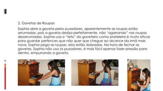 2. Gavetas de Roupas Sophia abre a gaveta pelos puxadores, aparentemente as roupas estão arrumadas, pois a gaveta desliza perfeitamente, não “agarrando” nas roupas desarrumadas. Sophia usa o “teto” do gaveteiro como prateleira é muito eficaz para guardar pertences que não quer que chegue ao alcance da irmã mais nova. Sophia pega as roupas, elas estão dobradas. Na hora de fechar as gavetas, Sophia não usa os puxadores, é mais fácil apenas fazer pressão para dentro, empurrando a gaveta.  