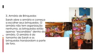 3. Armário de Brinquedos Sarah abre o armário e começa a escolher seus brinquedos. O armário não tem organização nenhuma, os brinquedos estão apenas “escondidos” dentro do armário. O armário é do tamanho de Sarah e os brinquedos transbordam a parte de fora.  