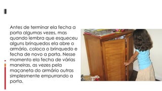 Antes de terminar ela fecha a porta algumas vezes, mas quando lembra que esqueceu alguns brinquedos ela abre o armário, coloca o brinquedo e fecha de novo a porta. Nesse momento ela fecha de várias maneiras, as vezes pela maçaneta do armário outras simplesmente empurrando a porta. 