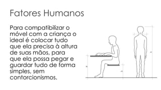 Fatores Humanos Para compatibilizar o móvel com a criança o ideal é colocar tudo que ela precisa à altura de suas mãos, para que ela possa pegar e guardar tudo de forma simples, sem contorcionismos.  
