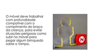 O móvel deve trabalhar com profundidade compatível com o comprimento do braço da criança, para evitar situações perigosas como subir no móvel para pegar algum brinquedo sobre o tampo.  