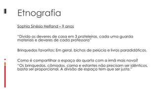 Etnografia Sophia Sinésio Helfand – 9 anos   “ Divido os deveres de casa em 3 prateleiras, cada uma guarda materiais e deveres de cada professora”   Brinquedos favoritos: Em geral, bichos de pelúcia e livros paradidáticos.   Como é compartilhar o espaço do quarto com a irmã mais nova? “ Os brinquedos, cômodos, cama e estantes não precisam ser idênticos, basta ser proporcional. A divisão de espaço tem que ser justa.” 