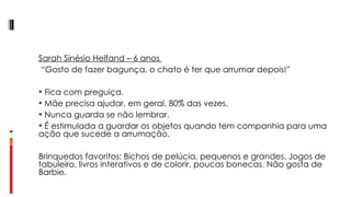Sarah Sinésio Helfand – 6 anos   “ Gosto de fazer bagunça, o chato é ter que arrumar depois!”    Fica com preguiça. Mãe precisa ajudar, em geral, 80% das vezes. Nunca guarda se não lembrar. É estimulada a guardar os objetos quando tem companhia para uma ação que sucede a arrumação. Brinquedos favoritos: Bichos de pelúcia, pequenos e grandes. Jogos de tabuleiro, livros interativos e de colorir, poucas bonecas. Não gosta de Barbie. 