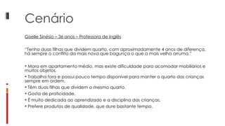 Cenário Giselle Sinésio – 36 anos – Professora de Inglês “ Tenho duas filhas que dividem quarto, com aproximadamente 4 anos de diferença, há sempre o conflito da mais nova que bagunça o que a mais velha arruma.”   Mora em apartamento médio, mas existe dificuldade para acomodar mobiliários e muitos objetos. Trabalha fora e possui pouco tempo disponível para manter o quarto das crianças sempre em ordem. Têm duas filhas que dividem o mesmo quarto. Gosta de praticidade. É muito dedicada ao aprendizado e a disciplina das crianças. Prefere produtos de qualidade, que dure bastante tempo.  