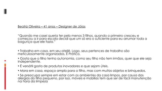 Beatriz Oliveira – 41 anos – Designer de Jóias   “ Quando me casei queria ter pelo menos 3 filhos, quando o primeiro cresceu e começou a ir para escola decidi que um só era o suficiente para eu arrumar toda a bagunça que ele fazia.”   Trabalha em casa, em seu ateliê. Logo, seus pertences de trabalho são meticulosamente organizados. É Prática. Gosta que o filho tenha autonomia, como seu filho não tem irmãos, quer que ele seja independente. É versátil gosta de produtos inovadores e que sejam úteis. Mora em casa, espaço amplo para o filho, mas com muitos objetos e brinquedos. Se preocupa sempre em estar com os ambientes da casa limpos, por causa das alergias do filho pequeno, por isso, móveis e mobílias tem que ser de fácil manutenção na hora da limpeza 