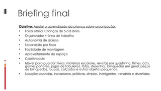 Briefing final Objetivo:  Apoiar o aprendizado da criança sobre organização. Faixa etária: Crianças de 5 a 8 anos. Organizador + área de trabalho Autonomia de acesso Separação por tipos Facilidade de montagem Aproveitamento do espaço Coletividade Móvel para guardar: livros, materiais escolares, revistas em quadrinho, filmes, cd’s, games portáteis, jogos de tabuleiros, fotos, desenhos, brinquedos em geral, peças de brinquedos, roupas, calçados e outros objetos pequenos. Soluções ousadas, inovadoras, práticas, simples, inteligentes, versáteis e divertidas. 