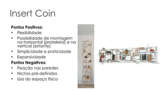 Insert Coin Pontos Positivos: Flexibilidade Possibilidade de montagem na horizontal (prateleira) e na vertical (estante) Simplicidade e praticidade Expansividade Pontos Negativos: Fixação nas paredes Nichos pré-definidos Uso do espaço físico 