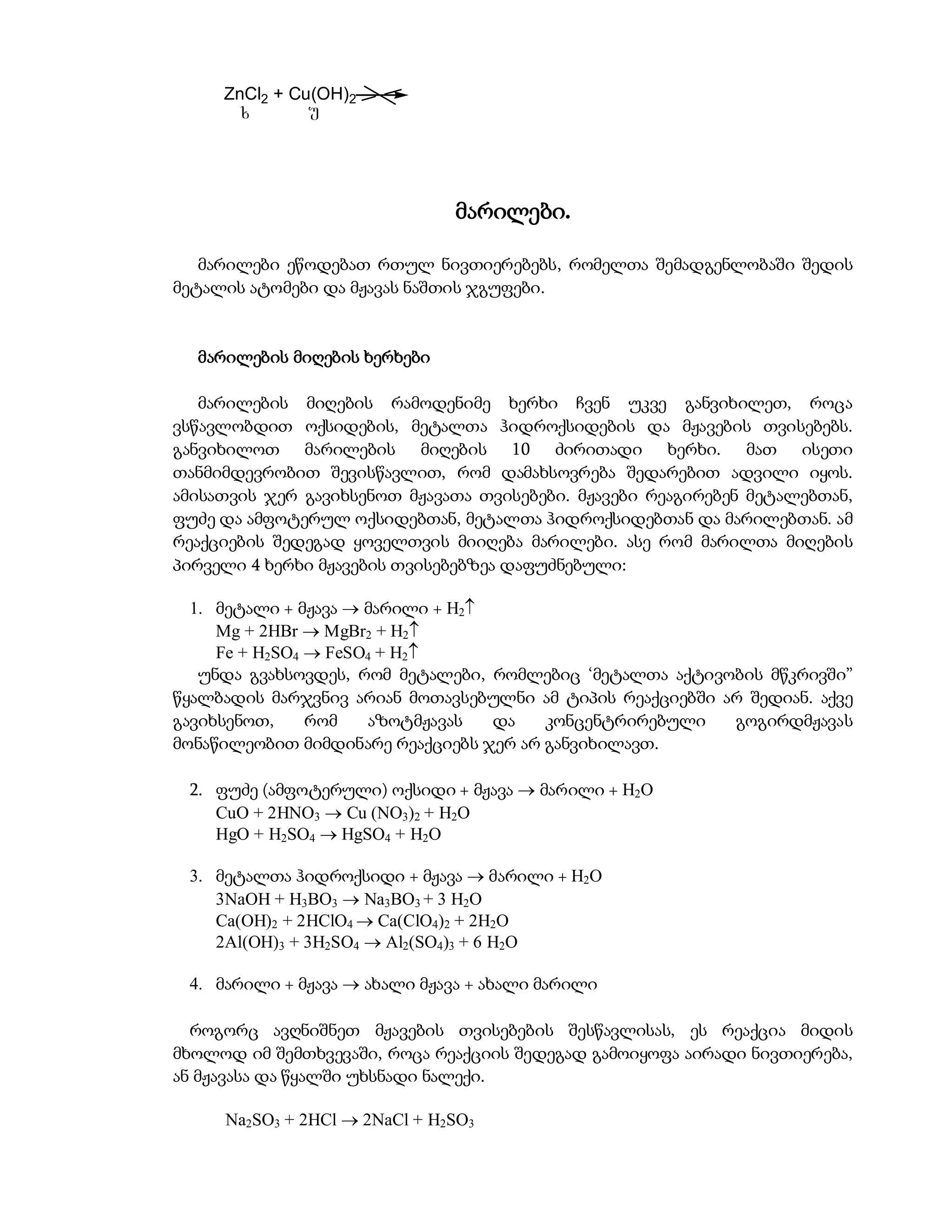 ZnCl2 + Cu(OH)2
      x        u




                               მარილები.

   მარილები ეწოდებათ რთულ ნივთიერებებს, რომელთა შემადგენლობაში შედის
მეტალის ატომები და მჟავას ნაშთის ჯგუფები.


  მარილების მიღების ხერხები

   მარილების მიღების რამოდენიმე ხერხი ჩვენ უკვე განვიხილეთ, როცა
ვსწავლობდით ოქსიდების, მეტალთა ჰიდროქსიდების და მჟავების თვისებებს.
განვიხილოთ მარილების მიღების 10 ძირითადი ხერხი. მათ ისეთი
თანმიმდევრობით შევისწავლით, რომ დამახსოვრება შედარებით ადვილი იყოს.
ამისათვის ჯერ გავიხსენოთ მჟავათა თვისებები. მჟავები რეაგირებენ მეტალებთან,
ფუძე და ამფოტერულ ოქსიდებთან, მეტალთა ჰიდროქსიდებთან და მარილებთან. ამ
რეაქციების შედეგად ყოველთვის მიიღება მარილები. ასე რომ მარილთა მიღების
პირველი 4 ხერხი მჟავების თვისებებზეა დაფუძნებული:

  1. მეტალი + მჟავა  მარილი + H2
     Mg + 2HBr  MgBr2 + H2
     Fe + H2SO4  FeSO4 + H2
   უნდა გვახსოვდეს, რომ მეტალები, რომლებიც ‘მეტალთა აქტივობის მწკრივში”
წყალბადის მარჯვნივ არიან მოთავსებულნი ამ ტიპის რეაქციებში არ შედიან. აქვე
გავიხსენოთ,     რომ   აზოტმჟავას   და   კონცენტრირებული    გოგირდმჟავას
მონაწილეობით მიმდინარე რეაქციებს ჯერ არ განვიხილავთ.

 2. ფუძე (ამფოტერული) ოქსიდი + მჟავა  მარილი + H2O
    CuO + 2HNO3  Cu (NO3)2 + H2O
    HgO + H2SO4  HgSO4 + H2O

 3. მეტალთა ჰიდროქსიდი + მჟავა  მარილი + H2O
    3NaOH + H3BO3  Na3BO3 + 3 H2O
    Ca(OH)2 + 2HClO4  Ca(ClO4)2 + 2H2O
    2Al(OH)3 + 3H2SO4  Al2(SO4)3 + 6 H2O

 4. მარილი + მჟავა  ახალი მჟავა + ახალი მარილი

  როგორც ავღნიშნეთ მჟავების თვისებების შესწავლისას, ეს რეაქცია მიდის
მხოლოდ იმ შემთხვევაში, როცა რეაქციის შედეგად გამოიყოფა აირადი ნივთიერება,
ან მჟავასა და წყალში უხსნადი ნალექი.

     Na2SO3 + 2HCl  2NaCl + H2SO3
 