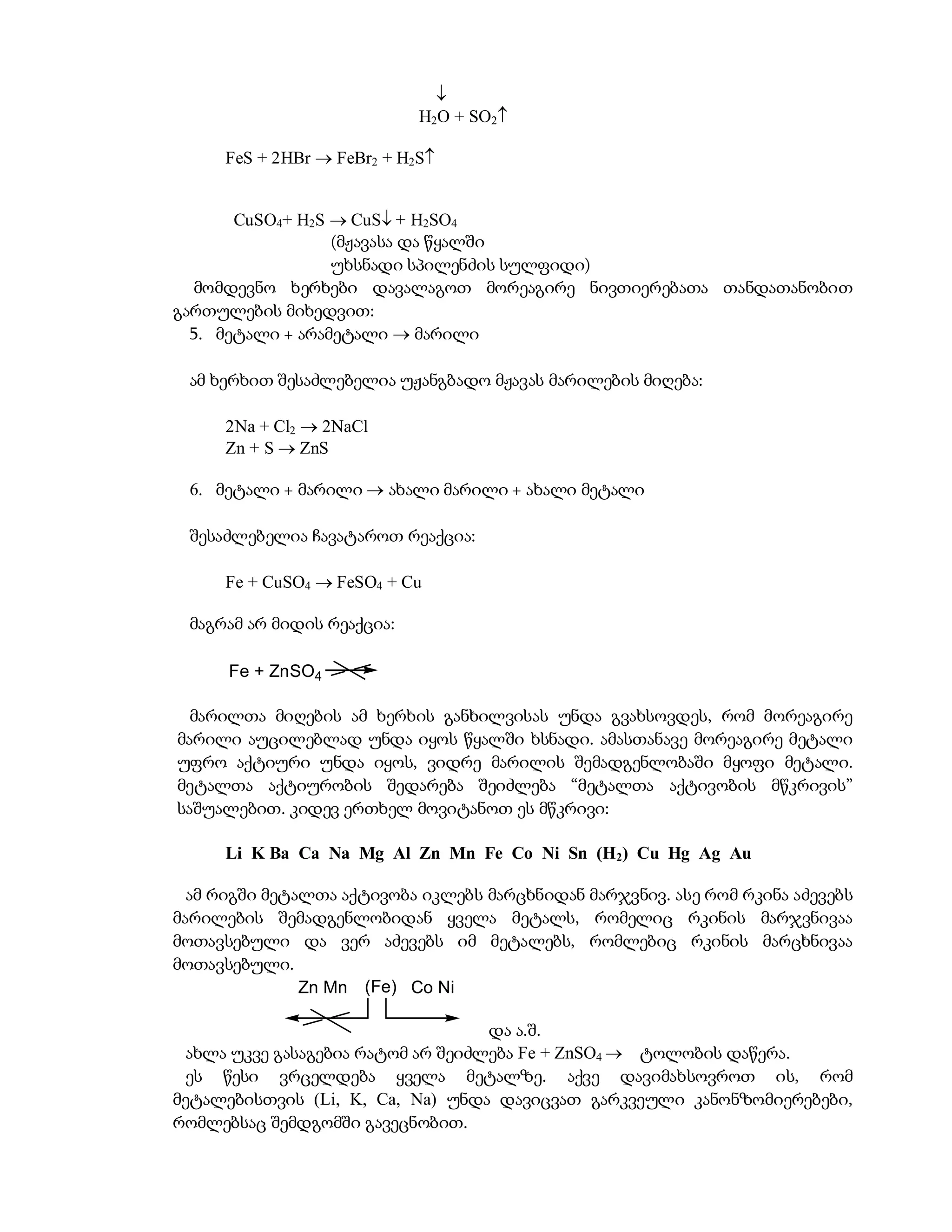 
                            H2O + SO2

     FeS + 2HBr  FeBr2 + H2S


       CuSO4+ H2S  CuS + H2SO4
                  (მჟავასა და წყალში
                  უხსნადი სპილენძის სულფიდი)
  მომდევნო ხერხები დავალაგოთ მორეაგირე ნივთიერებათა თანდათანობით
გართულების მიხედვით:
  5. მეტალი + არამეტალი  მარილი

 ამ ხერხით შესაძლებელია უჟანგბადო მჟავას მარილების მიღება:

     2Na + Cl2  2NaCl
     Zn + S  ZnS

 6. მეტალი + მარილი  ახალი მარილი + ახალი მეტალი

 შესაძლებელია ჩავატაროთ რეაქცია:

     Fe + CuSO4  FeSO4 + Cu

 მაგრამ არ მიდის რეაქცია:

      Fe + ZnSO4

  მარილთა მიღების ამ ხერხის განხილვისას უნდა გვახსოვდეს, რომ მორეაგირე
მარილი აუცილებლად უნდა იყოს წყალში ხსნადი. ამასთანავე მორეაგირე მეტალი
უფრო აქტიური უნდა იყოს, ვიდრე მარილის შემადგენლობაში მყოფი მეტალი.
მეტალთა აქტიურობის შედარება შეიძლება “მეტალთა აქტივობის მწკრივის”
საშუალებით. კიდევ ერთხელ მოვიტანოთ ეს მწკრივი:

     Li K Ba Ca Na Mg Al Zn Mn Fe Co Ni Sn (H2) Cu Hg Ag Au

  ამ რიგში მეტალთა აქტივობა იკლებს მარცხნიდან მარჯვნივ. ასე რომ რკინა აძევებს
მარილების შემადგენლობიდან ყველა მეტალს, რომელიც რკინის მარჯვნივაა
მოთავსებული და ვერ აძევებს იმ მეტალებს, რომლებიც რკინის მარცხნივაა
მოთავსებული.
               Zn Mn (Fe) Co Ni

                                   და ა.შ.
 ახლა უკვე გასაგებია რატომ არ შეიძლება Fe + ZnSO4  ტოლობის დაწერა.
 ეს წესი ვრცელდება ყველა მეტალზე. აქვე დავიმახსოვროთ ის, რომ
მეტალებისთვის (Li, K, Ca, Na) უნდა დავიცვათ გარკვეული კანონზომიერებები,
რომლებსაც შემდგომში გავეცნობით.
 
