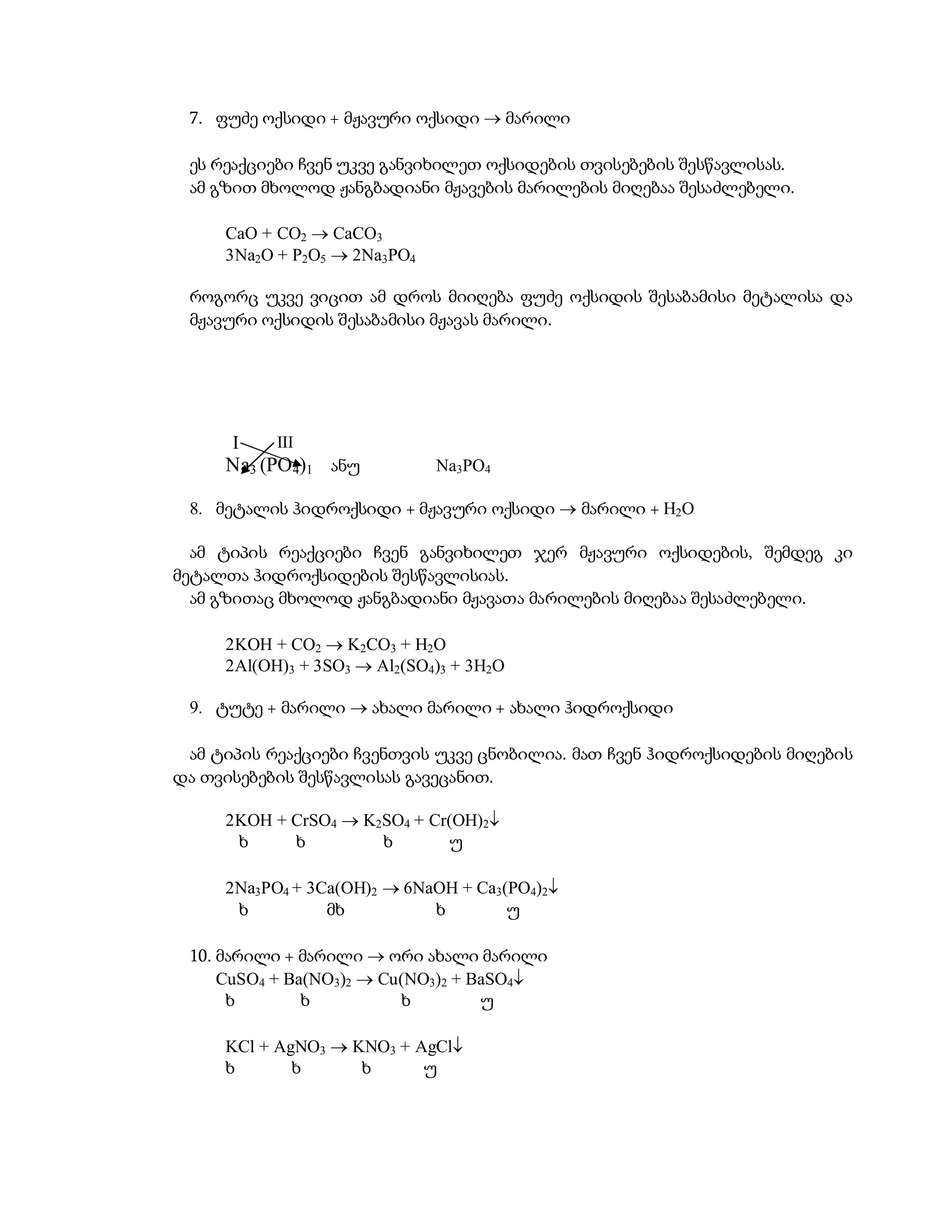 7. ფუძე ოქსიდი + მჟავური ოქსიდი  მარილი

 ეს რეაქციები ჩვენ უკვე განვიხილეთ ოქსიდების თვისებების შესწავლისას.
 ამ გზით მხოლოდ ჟანგბადიანი მჟავების მარილების მიღებაა შესაძლებელი.

     CaO + CO2  CaCO3
     3Na2O + P2O5  2Na3PO4

 როგორც უკვე ვიცით ამ დროს მიიღება ფუძე ოქსიდის შესაბამისი მეტალისა და
 მჟავური ოქსიდის შესაბამისი მჟავას მარილი.




      I    III
     Na3 (PO 4)1 ანუ          Na3PO4

 8. მეტალის ჰიდროქსიდი + მჟავური ოქსიდი  მარილი + H2O

  ამ ტიპის რეაქციები ჩვენ განვიხილეთ ჯერ მჟავური ოქსიდების, შემდეგ კი
მეტალთა ჰიდროქსიდების შესწავლისიას.
  ამ გზითაც მხოლოდ ჟანგბადიანი მჟავათა მარილების მიღებაა შესაძლებელი.

     2KOH + CO2  K2CO3 + H2O
     2Al(OH)3 + 3SO3  Al2(SO4)3 + 3H2O

 9. ტუტე + მარილი  ახალი მარილი + ახალი ჰიდროქსიდი

 ამ ტიპის რეაქციები ჩვენთვის უკვე ცნობილია. მათ ჩვენ ჰიდროქსიდების მიღების
და თვისებების შესწავლისას გავეცანით.

     2KOH + CrSO4  K2SO4 + Cr(OH)2
      ხ     ხ         ხ        უ

     2Na3PO4 + 3Ca(OH)2  6NaOH + Ca3(PO4)2
      ხ          მხ          ხ        უ

 10. მარილი + მარილი  ორი ახალი მარილი
     CuSO4 + Ba(NO3)2  Cu(NO3)2 + BaSO4
      ხ        ხ           ხ        უ

     KCl + AgNO3  KNO3 + AgCl
     ხ       ხ      ხ      უ
 