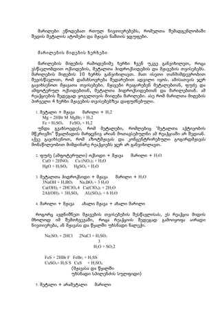 მარილები ეწოდებათ რთულ ნივთიერებებს, რომელთა შემადგენლობაში
შედის მეტალის ატომები და მჟავას ნაშთის ჯგუფები.


  მარილების მიღების ხერხები

   მარილების მიღების რამოდენიმე ხერხი ჩვენ უკვე განვიხილეთ, როცა
ვსწავლობდით ოქსიდების, მეტალთა ჰიდროქსიდების და მჟავების თვისებებს.
მარილების მიღების 10 ხერხს განვიხილავთ. მათ ისეთი თანმიმდევრობით
შევისწავლით, რომ დამახსოვრება შედარებით ადვილი იყოს. ამისათვის ჯერ
გავიხსენოთ მჟავათა თვისებები. მჟავები რეაგირებენ მეტალებთან, ფუძე და
ამფოტერულ ოქსიდებთან, მეტალთა ჰიდროქსიდებთან და მარილებთან. ამ
რეაქციების შედეგად ყოველთვის მიიღება მარილები. ასე რომ მარილთა მიღების
პირველი 4 ხერხი მჟავების თვისებებზეა დაფუძნებული.

 1. მეტალი + მჟავა     მარილი + H22
     Mg + 2HBr M MgBr2 + H22
     Fe + H2SO4  FeSO4 + H22
   უნდა გვახსოვდეს, რომ მეტალები, რომლებიც ‘მეტალთა აქტივობის
მწკრივში” წყალბადის მარჯვნივ არიან მოთავსებულნი ამ რეაქციაში არ შედიან.
აქვე გავიხსენოთ, რომ აზოტმჟავას და კონცენტრირებული გოგირდმჟავას
მონაწილეობით მიმდინარე რეაქციებს ჯერ არ განვიხილავთ.

 2. ფუძე (ამფოტერული) ოქსიდი + მჟავა        მარილი + H2O
    CuO + 2HNO3      Cu (NO3)2 + H2O
    HgO + H2SO4      HgSO4 + H2O

 3. მეტალთა ჰიდროქსიდი + მჟავა          მარილი + H2O
    3NaOH + H3BO3     Na3BO3 + 3 H2O
    Ca(OH)2 + 2HClO4 4 Ca(ClO4)2 + 2H2O
    2Al(OH)3 + 3H2SO4   Al2(SO4)3 + 6 H2O

 4. მარილი + მჟავა      ახალი მჟავა + ახალი მარილი

  როგორც ავღნიშნეთ მჟავების თვისებების შესწავლისას, ეს რეაქცია მიდის
მხოლოდ იმ შემთხვევაში, როცა რეაქციის შედეგად გამოიყოფა აირადი
ნივთიერება, ან მჟავასა და წყალში უხსნადი ნალექი.

     Na2SO3 + 2HCl     2NaCl + H2SO3
                                3
                              H2O + SO22

     FeS + 2HBr F FeBr2 + H2SS
     CuSO4+ H2S S CuS + H2SO4
                  (მჟავასა და წყალში
                  უხსნადი სპილენძის სულფიდი)

 5. მეტალი + არამეტალი        მარილი
 