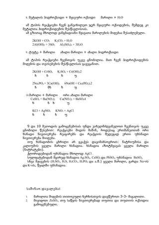 8. მეტალის ჰიდროქსიდი + მჟავური ოქსიდი          მარილი + H2O

  ამ ტიპის რეაქციები ჩვენ განვიხილეთ ჯერ მჟავური ოქსიდების, შემდეგ კი
მეტალთა ჰიდროქსიდების შესწავლისიას.
  ამ გზითაც მხოლოდ ჟანგბადიანი მჟავათა მარილების მიღებაა შესაძლებელი.

       2KOH + CO2     K2CO3 + H2O
       2Al(OH)3 + 3SO3   Al2(SO4)3 + 3H2O

 9. ტუტე + მარილი         ახალი მარილი + ახალი ჰიდროქსიდი

  ამ ტიპის რეაქციები ჩვენთვის უკვე ცნობილია. მათ ჩვენ ჰიდროქსიდების
მიღების და თვისებების შესწავლისას გავეცანით.

       2KOH + CrSO4      K2SO4 + Cr(OH)22
        ხ      ხ           ხ        უ

       2Na3PO4 + 3Ca(OH)2   6NaOH + Ca3(PO4)22
        ხ         მხ      ხ      უ

 10.მარილი + მარილი         ორი ახალი მარილი
      CuSO4 + Ba(NO3)2    Cu(NO3)2 + BaSO44
       ხ         ხ ხ          უ

       KCl + AgNO3    KNO3 + AgCl
       ხ      ხ       ხ    უ


   9 და 10 მეთოდის გამოყენებისას უნდა ვიხელმძღვანელოთ ჩვენთვის უკვე
ცნობილი წესებით: რეაქციები მიდის მაშინ, როდესაც ერთმანეთთან ორი
ხსნადი ნივთიერება რეაგირებს და რეაქციის შედეგად ერთი უხსნადი
ნივთიერება მიიღება.
   თუ ხსნადობის ცხრილი არ გვაქვს დავიმახსოვროთ: ნატრიუმისა და
კალიუმის ყველა მარილი ხსნადია. ხსნადია აზოტმჟავას ყველა მარილი
(ნიტრატები).
   ქლორიდებიდან უხსნადია მხოლოდ AgCl .
   სულფატებიდან მცირედ ხსნადია Ag2SO4, CaSO4 და PbSO4. უხსნადია BaSO4.
   სხვა მჟავების (H2SO3, H2S, H2CO3, H3PO4 და ა.შ.) ყველა მარილი, გარდა Na-ის
და K-ის, წყალში უხსნადია.




  საშინაო დავალება :

 1.    მარილთა მიღების თითოეული ხერხისთვის დავწეროთ 3-3- მაგალითი.
 2.    მივიღოთ ZnSO4, თუ საწყის ნივთიერებად თუთია და თუთიის ოქსიდია
       გამოყენებული.
 