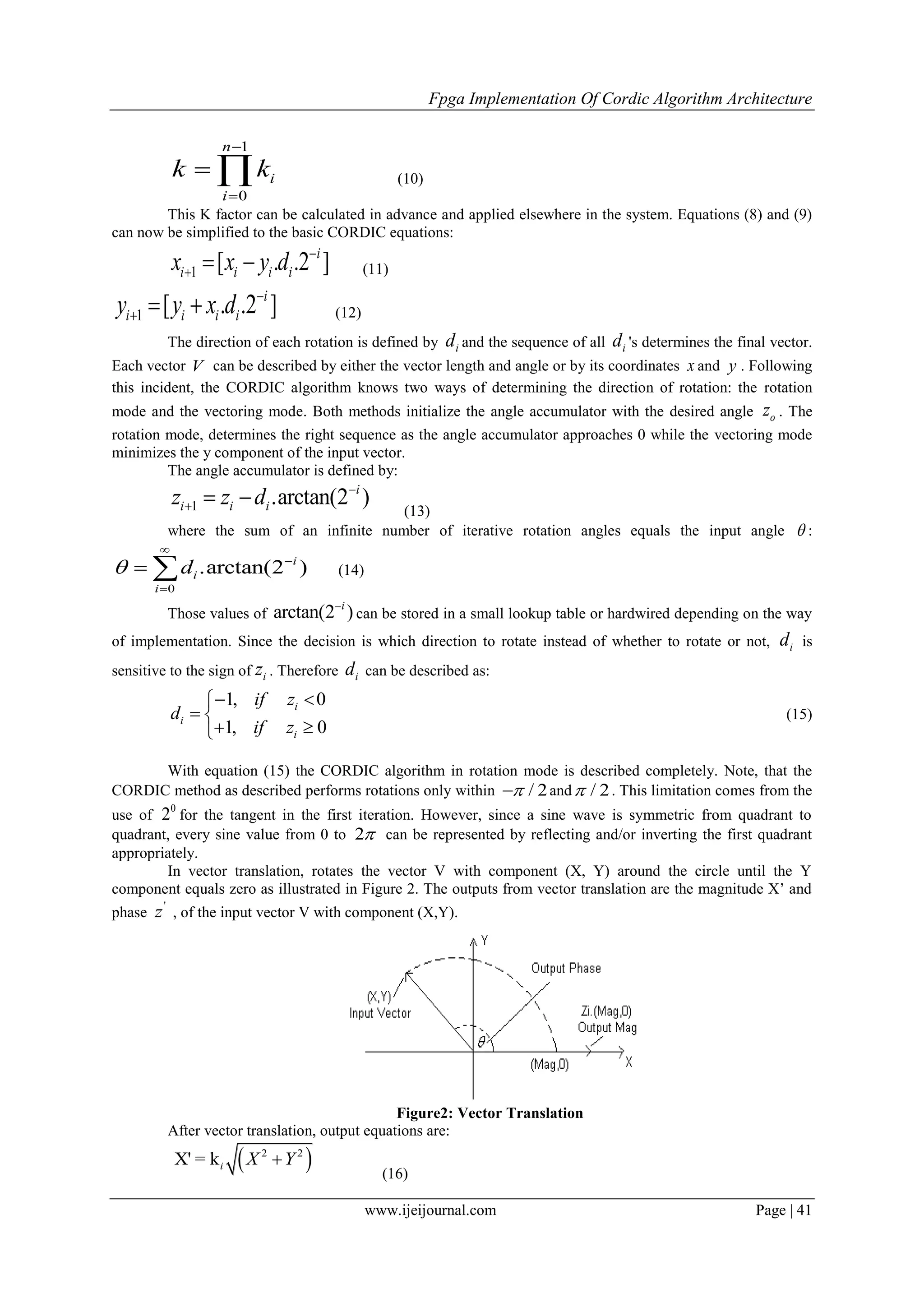 Fpga Implementation Of Cordic Algorithm Architecture
www.ijeijournal.com Page | 41
1
0
n
i
i
k k


  (10)
This K factor can be calculated in advance and applied elsewhere in the system. Equations (8) and (9)
can now be simplified to the basic CORDIC equations:
1 [ . .2 ]i
i i i ix x y d 
   (11)
1 [ . .2 ]i
i i i iy y x d 
   (12)
The direction of each rotation is defined by id and the sequence of all id 's determines the final vector.
Each vector V can be described by either the vector length and angle or by its coordinates x and y . Following
this incident, the CORDIC algorithm knows two ways of determining the direction of rotation: the rotation
mode and the vectoring mode. Both methods initialize the angle accumulator with the desired angle oz . The
rotation mode, determines the right sequence as the angle accumulator approaches 0 while the vectoring mode
minimizes the y component of the input vector.
The angle accumulator is defined by:
1 .arctan(2 )i
i i iz z d 
   (13)
where the sum of an infinite number of iterative rotation angles equals the input angle  :
0
.arctan(2 )i
i
i
d



  (14)
Those values of arctan(2 )i
can be stored in a small lookup table or hardwired depending on the way
of implementation. Since the decision is which direction to rotate instead of whether to rotate or not, id is
sensitive to the sign of iz . Therefore id can be described as:
1, 0
1, 0
i
i
i
if z
d
if z
 
 
 
(15)
With equation (15) the CORDIC algorithm in rotation mode is described completely. Note, that the
CORDIC method as described performs rotations only within / 2 and / 2 . This limitation comes from the
use of
0
2 for the tangent in the first iteration. However, since a sine wave is symmetric from quadrant to
quadrant, every sine value from 0 to 2 can be represented by reflecting and/or inverting the first quadrant
appropriately.
In vector translation, rotates the vector V with component (X, Y) around the circle until the Y
component equals zero as illustrated in Figure 2. The outputs from vector translation are the magnitude X’ and
phase
'
z , of the input vector V with component (X,Y).
Figure2: Vector Translation
After vector translation, output equations are:
 2 2
X' = ki X Y
(16)
 