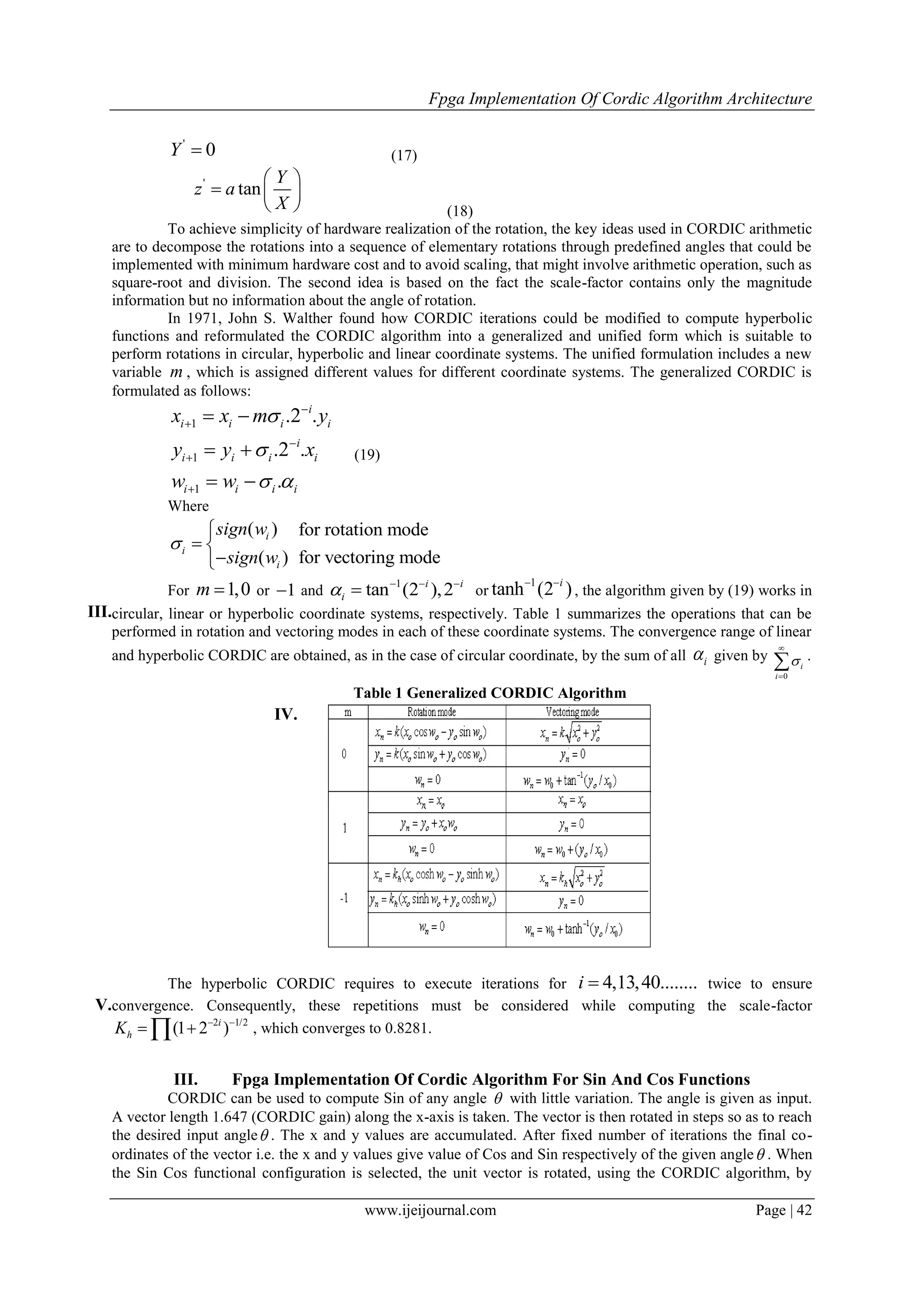 Fpga Implementation Of Cordic Algorithm Architecture
www.ijeijournal.com Page | 42
'
0Y  (17)
'
tan
Y
z a
X
 
  
  (18)
To achieve simplicity of hardware realization of the rotation, the key ideas used in CORDIC arithmetic
are to decompose the rotations into a sequence of elementary rotations through predefined angles that could be
implemented with minimum hardware cost and to avoid scaling, that might involve arithmetic operation, such as
square-root and division. The second idea is based on the fact the scale-factor contains only the magnitude
information but no information about the angle of rotation.
In 1971, John S. Walther found how CORDIC iterations could be modified to compute hyperbolic
functions and reformulated the CORDIC algorithm into a generalized and unified form which is suitable to
perform rotations in circular, hyperbolic and linear coordinate systems. The unified formulation includes a new
variable m , which is assigned different values for different coordinate systems. The generalized CORDIC is
formulated as follows:
1
1
1
.2 .
.2 .
.
i
i i i i
i
i i i i
i i i i
x x m y
y y x
w w


 





 
 
 
(19)
Where
( )
( )
i
i
i
sign w
sign w


 

for rotation mode
for vectoring mode
III.
For 1,0m  or 1 and
1
tan (2 ),2i i
i   
 or
1
tanh (2 )i 
, the algorithm given by (19) works in
circular, linear or hyperbolic coordinate systems, respectively. Table 1 summarizes the operations that can be
performed in rotation and vectoring modes in each of these coordinate systems. The convergence range of linear
and hyperbolic CORDIC are obtained, as in the case of circular coordinate, by the sum of all i given by
0
i
i



 .
IV.
Table 1 Generalized CORDIC Algorithm
V.
The hyperbolic CORDIC requires to execute iterations for 4,13,40........i  twice to ensure
convergence. Consequently, these repetitions must be considered while computing the scale-factor
2 1/2
(1 2 )i
hK  
  , which converges to 0.8281.
III. Fpga Implementation Of Cordic Algorithm For Sin And Cos Functions
CORDIC can be used to compute Sin of any angle  with little variation. The angle is given as input.
A vector length 1.647 (CORDIC gain) along the x-axis is taken. The vector is then rotated in steps so as to reach
the desired input angle . The x and y values are accumulated. After fixed number of iterations the final co-
ordinates of the vector i.e. the x and y values give value of Cos and Sin respectively of the given angle . When
the Sin Cos functional configuration is selected, the unit vector is rotated, using the CORDIC algorithm, by
 
