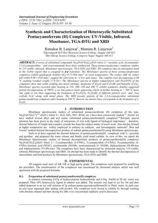 International Journal of Engineering Inventions
e-ISSN: 2278-7461, p-ISSN: 2319-6491
Volume 2, Issue 12 (August 2013) PP: 33-36
www.ijeijournal.com Page | 33
Synthesis and Characterization of Heterocyclic Substituted
Pentacyanoferrate (II) Complexes: UV-Visible, Infrared,
Mossbauer, TGA-DTG and XRD
Ratnakar B. Lanjewar1
, Mamata R. Lanjewar2
1
Dharampeth M.P.Deo Memorial Science College, Nagpur 440 033
2
Shri Shivaji Science College, Congress Nagar Nagpur 440 012
ABSTRACT: A series of substituted compounds Na3[Fe(CN)5L]nxH2O where L= nicotinic acid, nicotinamide,
2,3,4-cyanopyridine and isonicotinamide have been synthesized. These pentacyanoferrates complexes studies
by UV-visible, infrared, Mössbauer spectroscopic, TGA-DTG and XRD. All complexes has an absorption band
in the visible region that is assigned to d-d transition. The Mössbauer spectra of these pentacyanoferrates
complexes exhibit quadrupole doublet ΔEQ=0.71-084 mms-1
at room temperature. The isomer shift (δ) values
fall within 0.00 ± 0.02 mms-1
suggest the iron atom in +2 low spin states. The complex start decomposing at 60
o
C yielding residual weight 17.0-20.1. The Mössbauer spectra at higher temperatures and TGA/DTG of the
complexes show that solids yielding into metal carbides, magnetite (F3O4(A) and F3O4(B) and hematite (F2O3).
Mössbauer spectra recorded after heating at 150, 200, 250 and 300 o
C exhibit symmetric doublet suggested
partial decomposition. At 500o
C, a six line pattern starts appearing which on further heating at > 700 o
C turns
into eight or ten lines suggesting the formation of Fe3O4(A), Fe3O4(B) of different particle sizes and iron
carbide Fe3C along with metal phase. The XRD powder pattern of the 2,3,4-cyanopyridine substituted
pentacyanoferrate complexes after heating at 950 o
C showed an intense lines corresponds to the formation of γ-
Fe2O3.
I. INTRODUCTION
Mössbauer spectroscopic studies of substituted pentacyanoferrate (II) complexes of the type,
Na3[Fe(CN)5Ln-
]3±n
xH2O ( where L= H2O, NH3, NO+
, RNH2 etc ) have been extensively studied1-4
. Earlier we
have studied several alkyl and aryl amine substituted pentacyanoferrate(II) complexes5,6
.Recently special
attention has been given to the study of interaction of iron with ligand of biological importance7
, therefore,
thermal behavior of simple and complex cyanide has been the subject matter of much work. Also ferrites formed
at higher temperature are widely employed in industry as catalysts and ferromagnetic materials8
. Brar and
Varma9
studied thermal decomposition product of sodium pentacyanoferrate(II) using Mössbauer spectroscopy.
Sielo et al have reported the thermal behavior of pentacyanoferrate(II) complexes with L= pyrazine
and pyridine and proposed the water release and finally yield metal carbide. In view of this, we report the
Mössbauer Spectroscopic studies of thermal decomposition products of pentacyanoferrate(II) complexes
Na3[Fe(CN)5L]nxH2O where L= 2-cyanopyridine (2-CNPy), 3-cyanopyridine (3-CNPy), 4-cyanopyridine (4-
CNPy) nicotinic acid (NIAC), nicotinamide (NIAM), isonicotinamide (I- NIAM), diphenylamine (Di-PhAm)
and triphenylamine (Tri-Ph-Am). The complexes have been characterized by elemental analysis, UV-visible,
infrared, Mössbauer spectroscopy and XRD. An attempt has been made to identify the thermal decomposition of
intermediate and final products by Mössbauer spectroscopic, TGA-DTG and XRD.
II. EXPERIMENTAL
All reagents used were of AR, GR or high purity grade. The complexes were prepared by modifying
the procedure. The stoichiometric of the complexes was ascertained by elemental analysis which was well
agreement with the proposed formulae.
II.1. Preparation of substituted pentacyanoferrate(II) complexes
A solution containing 0.47g of hydroxylamine hydrochloride and 0.54g NaOH in 20 mL water was
prepared. Then 10% heterocyclic ligand in ethanol was added. The mixture was kept in ice for 1hr and then
added dropwise to an ice cold solution of 2g sodium pentacyanonitrosylferrate(II) in 20mL water. In each case
an oily layer separated after adding cold alcohol. The complexes were forced to solidify by through washing
with absolute ethanol and then drying for 24hr over concentrated sulphuric acid in desiccator.
 