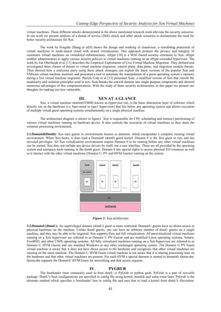 Cutting-Edge Perspective of Security Analysis for Xen Virtual Machines

virtual machines. These different attacks demonstrated in the above mentioned research work alleviate the security concerns.
In our work we present analysis of a denial of service (DoS) attack and other attack scenarios to demonstrate the need for
better security architecture for Xen.

          The work by Fengzhe Zhang et al[9] shows the design and working of cloudvisor, a retrofitting protection of
virtual machines in multi-tanent cloud with nested virtualization. This approach protects the privacy and integrity of
customers virtual machines on virtualized infrastructures. sHype [10] is a MAC-based security extension to Xen. sHype
enables administrators to apply various security policies to virtual machines running on an sHype-extended hypervisor. The
work by Jon Oberheide et al [11] describes the Empirical Exploitation of Live Virtual Machine Migration. They defined and
investigated three classes of threats to virtual machine migration: control plane, data plane, and migration module threats.
Then showed how a malicious party using these attack strategies can exploit the latest versions of the popular Xen and
VMware virtual machine monitors and presented a tool to automate the manipulation of a guest operating system‟s memory
during a live virtual machine migration. Patrick Colp et al [12] presented Xoar, a modified version of Xen that retrofit the
modularity and isolation principles used in xen. Xoar breaks the control domain into single purpose components and showed
numerous advantages of this componentization. With the study of these security architectures, in this paper we present our
thoughts for making xen less vulnerable.

                                        III.          XEN AT A GLANCE
           Xen, a virtual machine monitor(VMM) known as hypervisor too, is the basic abstraction layer of software which
directly sits on the hardware (i.e. bare-metal or type1 hypervisor) that lies below any operating system and allows execution
of multiple virtual guest operating systems simultaneously on a single physical machine.

          The architecture diagram is shown in figure1. Xen is responsible for CPU scheduling and memory partitioning of
various virtual machines running on hardware device. It also controls the execution of virtual machines as they share the
common processing environment.

3.1.Domain0(Dom0): Xen runs guests in environments known as domains, which encapsulate a complete running virtual
environment. When Xen boots, it does load a Domain0 (dom0) guest kernel. Domain 0 is the first guest to run, and has
elevated privileges. All Xen virtualization environments require Domain 0 to be running before any other virtual machines
can be started. Xen does not include any device drivers by itself, nor a user interface. These are all provided by the operating
system and userspace tools running in the dom0 guest. Domain 0 has special rights to access physical I/O resources as well
as it interact with the other virtual machines (Domain U: PV and HVM Guests) running on the system.




                                                  Figure 1: Xen architecture

3.2.DomainU(DomU): An unprivileged domain (domU) guest is more restricted. DomainU guests have no direct access to
physical hardware on the machine. Unlike dom0 guests, you can have an arbitrary number of domU guests on a single
machine, and they may be able to be migrated. Xen supports Para and full virtualization. All paravirtualized virtual machines
running on a Xen hypervisor are referred to as Domain U PV Guests and are modified Linux operating systems, Solaris,
FreeBSD, and other UNIX operating systems. All fully virtualized machines running on a Xen hypervisor are referred to as
Domain U HVM Guests and run standard Windows or any other unchanged operating system. The Domain U PV Guest
virtual machine is aware that it does not have direct access to the hardware and recognizes that other virtual machines are
running on the same machine. The Domain U HVM Guest virtual machine is not aware that it is sharing processing time on
the hardware and that other virtual machines are present. For each HVM a special daemon is started in domain0, Qemu-dm.
Qemu-dm supports the DomainU HVM Guest for networking and disk access requests.

                                                IV.           PYGRUB
          The bootloader most commonly used to boot domU is PyGrub or python grub. PyGrub is a part of xen-utils
package. DomU's boot configurations are specified in config file using kernel, ramdisk and some extra lines. PyGrub is the
alternate method which specifies a 'bootloader' line in config file and uses that to load a kernel from domU's filesystem.

                                                              41
 
