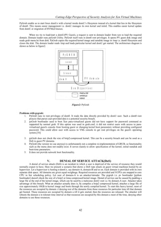 Cutting-Edge Perspective of Security Analysis for Xen Virtual Machines

PyGrub enable us to start linux domUs with a kernel inside domU‟s filesystem instead of a kernel that lies in the filesystem
of dom0. This means easier management i.e. domU manages its own kernel and initrd. This enables easier kernel update
from domU or migration of HVMed linuxes.

          When we try to load/start a domU(PV Guest), a request is sent to domain loader from xen to load the required
domain. Domain loader runs pyGrub Utility. PyGrub itself runs in dom0 root privileges. It opens PV guest disk image and
reads grub menu.lst from disk. PyGrub copies the required kernel image and ramdisk image in /tmp i.e. dom0 filesystem and
closes the disk. The domain loader reads /tmp and loads particular kernel and domU get started. The architecture diagram is
shown as below in figure2.




                                                      Figure2: PyGrub


Problems with pygrub:
    1. PyGrub runs in root privileges of dom0. It reads the data directly provided by domU user. Such a dom0 root
        process that parses user-provided data is a potential security breach.
    2. pyGrub bootloader used to boot Xen para-virtualized guests did not have support for password command as
        supported by normal grub. If this option was used in grub.conf, it did not restrict users with access to para-
        virtualized guest's console from booting guest or changing kernel boot parameters without providing configured
        password. This could allow user with access to VMs console to get root privileges on the guest's operating
        system.[16]

     3.   pyGrub does not check the size of bzip2-compressed kernel. This can be a security breach and can be used as a
          DoS to guest PV domains
     4.   PyGrub (the version we use anyway) is unfortunately not a complete re-implementation of GRUB, so functionality
          such as the menu does not readily exist. It serves mainly to allow specification of the kernel, initial ramdisk and
          boot-time parameters.
     5.   It does not provide network boot functionality.


                            V.           DENIAL OF SERVICE ATTACK(DoS)
           A denial of service attack (DoS) is an incident in which a user is deprived of the service of resource they would
normally expect to have. Here we present a scenario that shows a DoS type attack on guest virtual machines hosted by an
hypervisor. Let a hypervisor is hosting n-domUs, say domain-A, domain-B and so on. Each domain is provided with its own
separate disk space. All domains are given equal weightage. Required resources are provided and VCPUs are mapped to core
CPU in fair scheduling policy. Let user of domain-A is an attacker/intruder. The pygrub i.e. pv bootloader [python
bootloader] doesn't check the size of a bzip2 or lzma compressed kernel image. Denial of service can be caused by padding a
large file at the end of the kernel image, which can be used by a malicious domU root i.e. by domain-A user. Attacker takes
advantage of this breach. What an attacker actually does is, he compiles a bzip2 compressed kernel, attaches a large file of
size approximately 10GB to kernel image and boots through the newly compiled kernel. To start this heavy kernel, most of
the resources are occupied by domain A denying rest of the domains from those resources for particular time till that domain
get booted. These resources are occupied by domain a till it gets started, then the resources are released. The attacker will
reboots the domain a in tolerant time interval so that resources are occupied by this domain a most of the time, denying other
domains to use those resources.




                                                             42
 