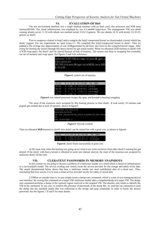 Cutting-Edge Perspective of Security Analysis for Xen Virtual Machines

                                     VI.            EVALUATION OF DoS
          The test environment platform was a single desktop machine with an Intel core2 duo processor and 4GB main
memory(RAM). The cloud infrastructure was emulated by xen 4.1-amd64 hypervisor. The management VM was dom0
running ubuntu server 11.10 with inbuilt xen enabled kernel 3.0.0-12-generic. We ran ubuntu 10.10 with kernel 2.6.35-22-
generic as domU.

           First to compress a kernel in bzip2 and to compile the bzip2 compressed kernel we downloaded a kernel which has
domU support. For our experiments we used Linux-3.1. We compiled this bzip2-compressed kernel in domU. Then we
padded a file of large size approximately of size 2GB(generated by dd from /dev/zero) to this compiled kernel image. After
trying for booting the system through this heavy kernel we got actual results. When we allocated 2GB memory to dom0 with
4.3GB swap space, the domU can't be started because of lack of memory. The system was busy in swapping but eventually
ran out of memory and swap space. See figures 3 and 4 for references.




                                              Figure3: system out of memory




                     Figure4: xen related processes occupy the cpus, and kswapd is busying swapping

         The most of the resources were occupied by this booting process to boot domU. It took nearly 10 minutes and
pygrub got crashed due to lack of memory, shown in figure5.




                                                  Figure5: PyGrub crashed

Then we allocated 4GB memory to dom0, now domU can be started but with a great cost, as shown in figure6.




                                       Figure6: domU boots successfully at great cost

          At the same time when the booting was going on we tried to use some resources from other domUs running but got
denied. If the domU with heavy kernel is rebooted in some xen tolerant interval, the most of the resources are occupied by
malicious domU all the time.

             VII.            CLERATEXT PASSWORDS IN MEMORY SNAPSHOTS
          In this section we are going to discuss a problem of a malicious insider in a cloud which is based on Infrastructure
as a service(IaaS) model. The service availing user mostly trusts the service provider for the storage and safety of his data.
The attack demonstrated below shows that how a malicious insider can steal confidential data of a cloud user. Thus,
concluding that how unwise it is to trust a cloud service provider mostly for safety of stored data.

           [15]What an intruder does is, he just simply issues a dump-core command, which is a part of xen management(xm)
user interface. By issuing this command on a target VM, malicious insider takes a snapshot/dump of a target VM. The dump-
core command performs a dump of the memory region reserved to the targeted VM. The attacker only needs to identify the
VM in the command. In our case, to confirm the presence of passwords in the dump file, we used the cat command to send
the dump into the standard output that was redirected to the strings and grep commands in order to locate the known
password. See the figures, 7,8 and 9 for more details.




                                                             43
 