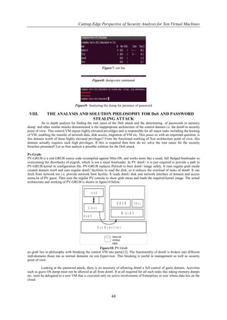 Cutting-Edge Perspective of Security Analysis for Xen Virtual Machines




                                                      Figure7: xm list


                                              Figure8: dump-core command




                                  Figure9: Analyzing the dump for presence of password

 VIII.        THE ANALYSIS AND SOLUTION PHILOSOPHY FOR DoS AND PASSWORD
                                STEALING ATTACK
          An in depth analysis for finding the root cause of the DoS attack and the determining of passwords in memory
dump and other similar attacks demonstrated is the inappropriate architecture of the control domain i.e. the dom0 in security
point of view. This control VM enjoys highly elevated priveldges and is responsible for all major tasks including the booting
of VM, enabling the transfer of network data, disk access, migration of VM etc. This poses us with an important question, is
this domain worth of these highly elevated privileges? From the functional working of Xen architecture point of view, this
domain actually requires such high privileges. If this is required then how do we solve the root cause for the security
breaches presented? Let us first analyze a possible solution for the DoS attack.

Pv-Grub:
PV-GRUB is a real GRUB source code recompiled against Mini-OS, and works more like a usual, full fledged bootloader so
overcoming the drawbacks of pygrub, which is not a usual bootloader. In PV domU it is just required to provide a path to
PV-GRUB kernel in configuration file. PV-GRUB replaces PyGrub to boot domU image safely. It runs regular grub inside
created domain itself and uses regular domU facilities to read the disk, so it reduces the overload of tasks of dom0. It can
fetch from network too i.e. provide network boot facility. It reads domU disk and network interface of domain and access
menu.lst of PV guest. Then uses the regular PV console to show grub menu and loads the required kernel image. The actual
architecture and working of PV-GRUB is shown in figure10 below.




                                                   Figure10: PV-Grub
pv-grub lies in philosophy with breaking the control VM into parts[12]. The functionality of dom0 is broken into different
stub-domains those run as normal domains on xen hypervisor. This breaking is useful in management as well as security
point of view.

          Looking at the password attack, there is no necessity of allowing dom0 a full control of guest domain. Activities
such as guest OS dump must not be allowed at all from dom0. If at all required for all such tasks like taking memory dumps
etc. must be delegated to a new VM that is executed only on active involvement of Enterprises or user whose data lies on the
cloud.



                                                            44
 