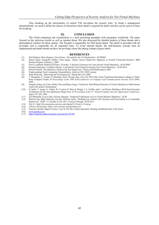 Cutting-Edge Perspective of Security Analysis for Xen Virtual Machines

          Thus breaking up the functionality of control VM can reduce the security risks. To break a management
domain(dom0), we need to define the classes of interaction where dom0 is required for domU and this can be used as a basis
for breaking.

                                              IX.             CONCLUSION
          The Cloud computing and virtualization is a most promising paradigm with acceptance worldwide. The paper
focused on the malicious insider as well as outsider threat. We also discussed the detailed analysis of these threats and a
philosophical solution for these attacks. The Py-grub is responsible for DoS based attack. The dom0 is provided with all
privileges and is responsible for all important tasks. To avoid internal threats, the stub-domains concept must be
implemented and dom0 should not have the privileges alone like taking a dump of guest domU.

                                                        REFERENCES
  [1].    Paul Rarham, Boris Dragovic, Keir Fraser, „Xen and the Art of Virtualization‟, ACM2003
  [2].    Reiner Sailer, Enriquillo Valdez, Trent Jaeger, „sHype: Secure Hypervisor Approach to Trusted Virtualized Systems‟, IBM
          Research Report, February 2, 2005
  [3].    Flavio Lombardi, Roberto Di Pietro, „KvmSec: A Security Extension for Linux Kernel Virtual Machines‟, ACM 2009
  [4].    Keisuke Okamaura, Yoshihiro Oyama, „Load based Covert Channels between Xen Virtual Machines‟, ACM 2010
  [5].    David Chisnall, „The Definitive Guide to the Xen Hypervisor‟, Prentice Hall Publications, 2008
  [6].    Understanding Cloud Computing Vulnerabilities, Article in 2011 IEEE journal
  [7].    Rafal Wojtczuk, „Subverting the Xen hypervisor‟, Black Hat USA 2008
  [8].    T. Ristenpart, E. Tromer, H. Shacham, and S. Savage. Hey, You, Get Off of My Cloud: Exploring Information Leakage in Third-
          Party Compute Clouds. In Proceedings of the 16th ACM Conference on Computer and Communications Security (CCS 2009),
          2009.
  [9].    Fengzhe Zhang, Jin Chen, Haibo Chen and Binyu Zang, „Cloudvisor: Retrofitting Protection of Virtual Machines in Multi-tanent
          cloud with nested Virtualization‟
  [10].   R. Sailer, T. Jaeger, E. Valdez, R. C´aceres, R. Perez,S. Berger, J. L. Griffin, and L. van Doorn. Building a MAC-based Security
          Architecture for the Xen Opensource Hypervisor. In Proceedings of the 21st Annual Computer Security Applications Conference,
          pages 276–285, 2005.
  [11].   Jon Oberheide, Evan Cooke, Farnam Jahanian, „Empirical Exploitation of Live Virtual Machine Migration‟, ACM
  [12].   Patrick Colp, Mihir Nanavati, Jun Zhu, William Aiello, „Breaking Up is Hard to Do: Security and Functionality in a Commodity
          Hypervisor‟, SOSP ’11, October 23-26, 2011, Cascais, Portugal. ACM 2011
  [13].   Xen 4.1, http://bits.xensource.com/oss-xen/release/4.1.0/xen-4.1.0.tar.gz
  [14].   VMware Workstation. http://www.vmware.com/products/ws/
  [15].   Francisco Rocha, Miguel Correia, 'Lucy In The Sky without diamonds: Stealing confidential data in the cloud'
  [16].   www.google.co.in
  [17].   https://bugzilla.redhat.com/show_bug.cgi?id=525740




                                                                  45
 