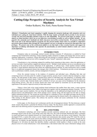 International Journal of Engineering Research and Development
eISSN : 2278-067X, pISSN : 2278-800X, www.ijerd.com
Volume 2, Issue 3 (July 2012), PP. 40-45

   Cutting-Edge Perspective of Security Analysis for Xen Virtual
                            Machines
                       Omkar Kulkarni, Niu Xinli, Pamu Kumar Swamy


Abstract––Virtualization and cloud computing is rapidly changing the enterprise landscape with enterprises and even
individual users opting for cloud based solutions. With the large number of benefits that it provides it also increases
security risk and needs immediate attention owing to its wide adoptability. We present in this paper an analysis of two
attacks on virtual machines which run on xen hypervisor concentrating on insider as well as outsider intruder. In xen,
pygrub is the commonly used bootloader for domU, but posses most of the security breaches. We present a DoS attack
that occurs due to the inherent behavior of pygrub. We also present another attack where it is possible to compromise
passwords of guest domain either through the control domains root user or through an external user that gains these root
privileges. We present some of the architectural pitfalls in xen that leads to these security breaches and suggest the
importance of utilizing stub-domains that separates the functionality of control domain (dom0) to make xen a more
secure hypervisor.

                                           I.          INTRODUCTION
          Enterprises today are increasingly inclined towards utilizing a dynamic IT infrastructure as enabled by Cloud
computing and Virtualization technology. Cloud computing enables enterprises to deploy and manage their services such as
enterprise applications, e-commerce, content delivering and web hosting at a minimal expense of actual resources utilized.
Thus, the enterprises data and services will be managed by some “trusted” corporation‟s data center.

           Virtualization is a key technology adopted for enabling cloud computing at data centers, where the applications or
services run inside virtual machines mapped onto physical servers. Multiple virtual machines can run on one physical server
depending on the need and resource utilizations of the applications. A software layer, virtual machine monitor (VMM)
provides a virtual hardware abstraction that reflects the underlying physical machine. In some architectures such as Xen[1]
there is an additional management domain that manages other virtual machines. Virtualization provides several advantages
such as performance isolation, security, and easy management of resources.

          Given the constant increase in the tendency of enterprises and individual users, offloading their data and
computing services to the data center for number of usage scenarios, security of user‟s sensitive data has emerged as a major
concern. The data present in data centers is beyond direct control of individual users and enterprises, is constantly under
attack from internal and external attacks. Either intended data access or accidentally employees of cloud providers can
malice user‟s sensitive data. External attacks such as Denial of services can cause service breakdowns for the enterprises
cloud hosting services. This fact of security threats have been well studied by researchers [6,7,4] and brings out the
significance of the need for improved security at these data centers.

           Taking a closer look at the virtual machines based architecture that enables these data center, a major question
arises around the trustworthiness of the VMM or the hypervisor together with the management domains if present. We can
identify two major security loopholes, first one being the dependence on the additional privileged domain for drivers for
physical devices and administrative tools which manages access controls along with the hypervisor but fails to manage
implicit information flows [4]. The second one which emerges as a subsidiary of this is the higher privileges that the user of
this domain enjoys leading to a potential internal threat. Also compromising this domain leads to the compromise of all the
VMs running on that physical system. This enforces the need for a better and secure architecture for the virtualized
architectural environments.

          In this paper, we first discuss xen‟s architecture and the role of management domain. We then showcase a typical
attack scenario that presents a potential for Denial of Service attack. We then discuss another approach to circumvent this
attack and in the following section we present need for stub domain based architecture.

                                         II.           RELATED WORK
           Virtualization technology and virtual machines provides numerous technical and cost advantages. But these
advantages doesn't come for free, it also brings some risks with it too. The work by Keisuke Okamura[4] shows a technique
to create load based covert channels between xen virtual machines. Here they use cpu load as covert channels. They have
developed CCCV, a system that creates a covert channel and communicates data secretly using CPU loads.The work by
Rafal Woitczuk[7] outlines the recent work by the author to design and develop a backdoor for machines running the Xen
hypervisor. An attacker can gain backdoor control over the host by overwriting xen code and datastructures. The work by
Ristenpart et al. [8] shows an attack that identifies whether a particular virtual machine is likely to reside on the same
physical server of a cloud infrastructure. It also demonstrates a side-channel attack that causes information leakage across

                                                             40
 